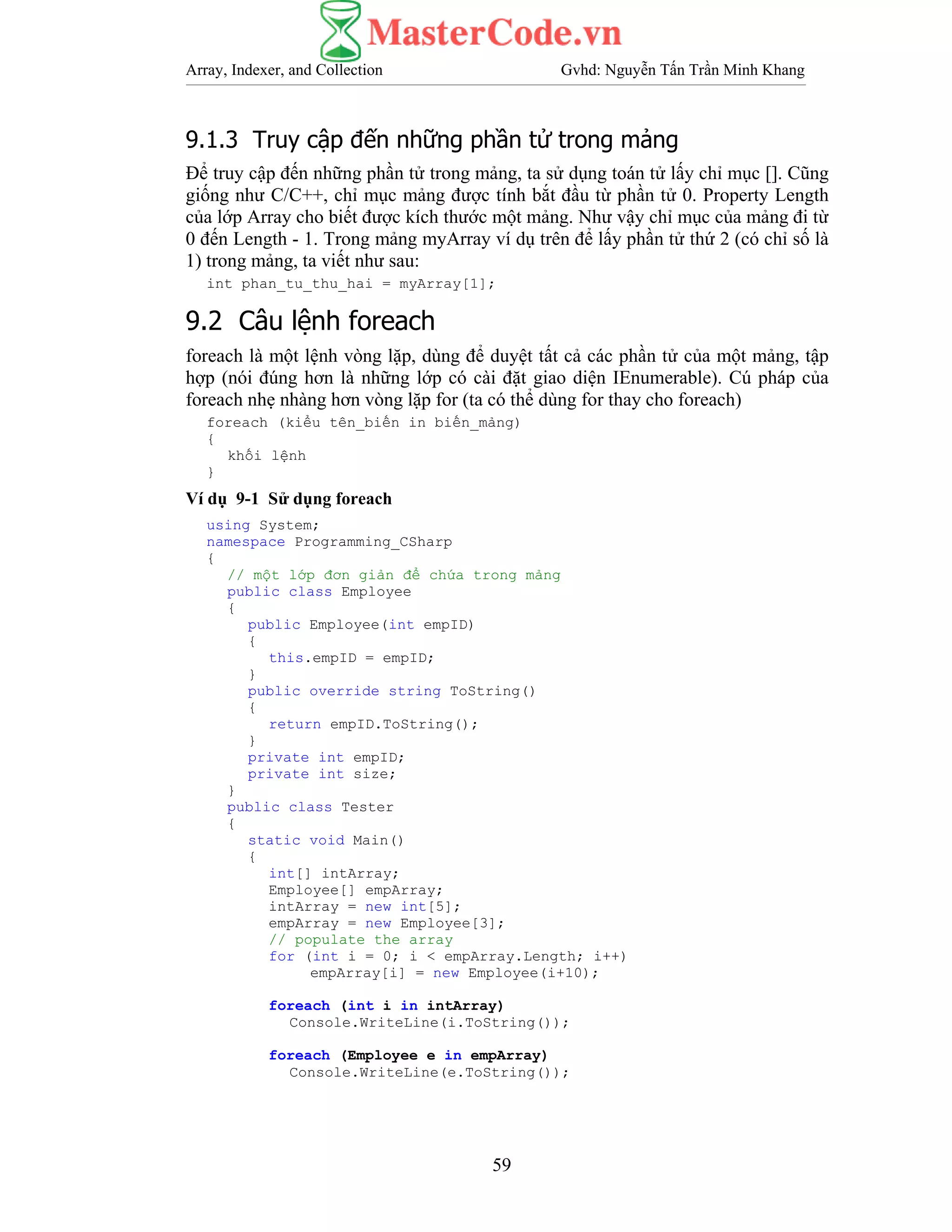 Array, Indexer, and Collection Gvhd: Nguyễn Tấn Trần Minh Khang
59
9.1.3 Truy cập đến những phần tử trong mảng
Để truy cập đến những phần tử trong mảng, ta sử dụng toán tử lấy chỉ mục []. Cũng
giống như C/C++, chỉ mục mảng được tính bắt đầu từ phần tử 0. Property Length
của lớp Array cho biết được kích thước một mảng. Như vậy chỉ mục của mảng đi từ
0 đến Length - 1. Trong mảng myArray ví dụ trên để lấy phần tử thứ 2 (có chỉ số là
1) trong mảng, ta viết như sau:
int phan_tu_thu_hai = myArray[1];
9.2 Câu lệnh foreach
foreach là một lệnh vòng lặp, dùng để duyệt tất cả các phần tử của một mảng, tập
hợp (nói đúng hơn là những lớp có cài đặt giao diện IEnumerable). Cú pháp của
foreach nhẹ nhàng hơn vòng lặp for (ta có thể dùng for thay cho foreach)
foreach (kiểu tên_biến in biến_mảng)
{
khối lệnh
}
Ví dụ 9-1 Sử dụng foreach
using System;
namespace Programming_CSharp
{
// một lớp đơn giản để chứa trong mảng
public class Employee
{
public Employee(int empID)
{
this.empID = empID;
}
public override string ToString()
{
return empID.ToString();
}
private int empID;
private int size;
}
public class Tester
{
static void Main()
{
int[] intArray;
Employee[] empArray;
intArray = new int[5];
empArray = new Employee[3];
// populate the array
for (int i = 0; i < empArray.Length; i++)
empArray[i] = new Employee(i+10);
foreach (int i in intArray)
Console.WriteLine(i.ToString());
foreach (Employee e in empArray)
Console.WriteLine(e.ToString());
 