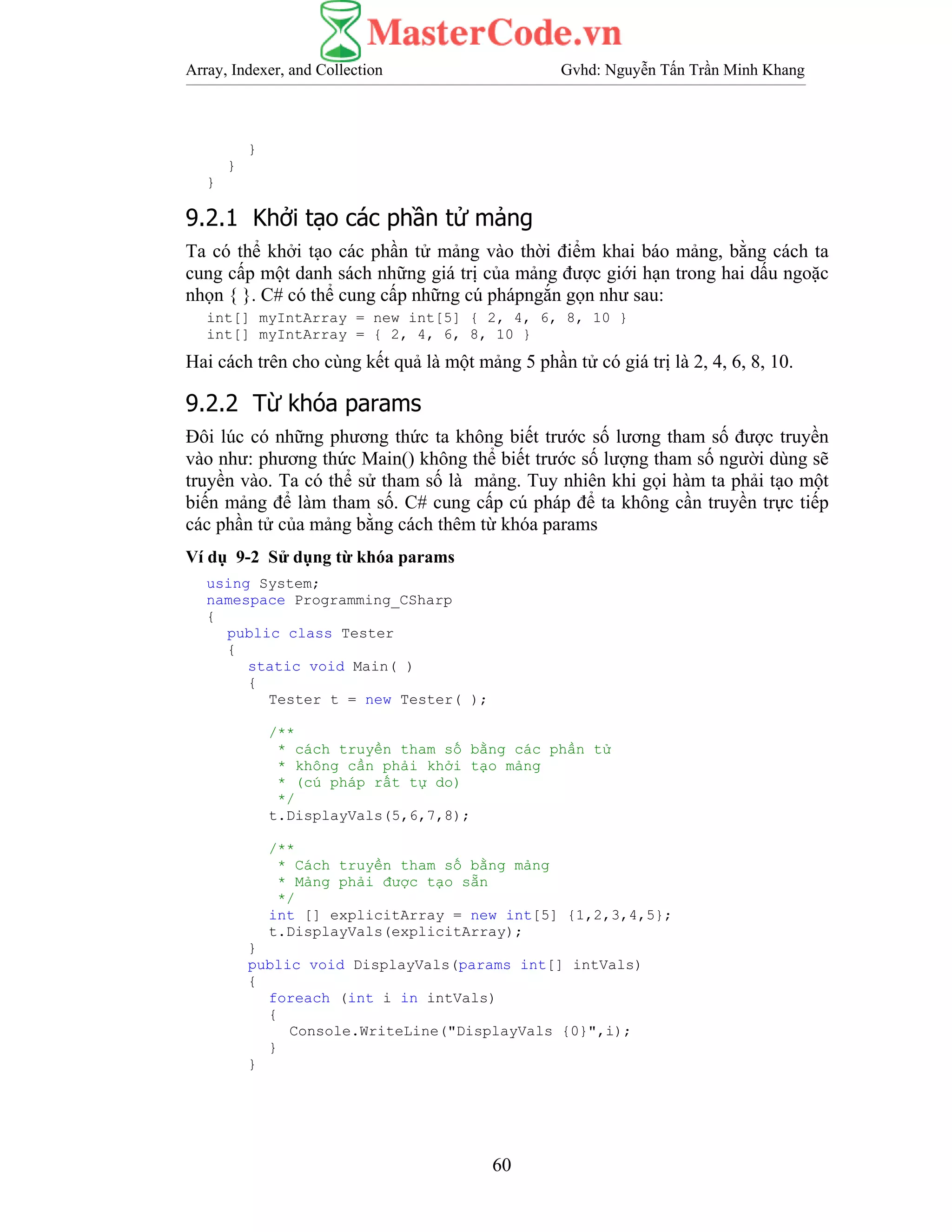 Array, Indexer, and Collection Gvhd: Nguyễn Tấn Trần Minh Khang
60
}
}
}
9.2.1 Khởi tạo các phần tử mảng
Ta có thể khởi tạo các phần tử mảng vào thời điểm khai báo mảng, bằng cách ta
cung cấp một danh sách những giá trị của mảng được giới hạn trong hai dấu ngoặc
nhọn { }. C# có thể cung cấp những cú phápngắn gọn như sau:
int[] myIntArray = new int[5] { 2, 4, 6, 8, 10 }
int[] myIntArray = { 2, 4, 6, 8, 10 }
Hai cách trên cho cùng kết quả là một mảng 5 phần tử có giá trị là 2, 4, 6, 8, 10.
9.2.2 Từ khóa params
Đôi lúc có những phương thức ta không biết trước số lương tham số được truyền
vào như: phương thức Main() không thể biết trước số lượng tham số người dùng sẽ
truyền vào. Ta có thể sử tham số là mảng. Tuy nhiên khi gọi hàm ta phải tạo một
biến mảng để làm tham số. C# cung cấp cú pháp để ta không cần truyền trực tiếp
các phần tử của mảng bằng cách thêm từ khóa params
Ví dụ 9-2 Sử dụng từ khóa params
using System;
namespace Programming_CSharp
{
public class Tester
{
static void Main( )
{
Tester t = new Tester( );
/**
* cách truyền tham số bằng các phần tử
* không cần phải khởi tạo mảng
* (cú pháp rất tự do)
*/
t.DisplayVals(5,6,7,8);
/**
* Cách truyền tham số bằng mảng
* Mảng phải được tạo sẵn
*/
int [] explicitArray = new int[5] {1,2,3,4,5};
t.DisplayVals(explicitArray);
}
public void DisplayVals(params int[] intVals)
{
foreach (int i in intVals)
{
Console.WriteLine("DisplayVals {0}",i);
}
}
 
