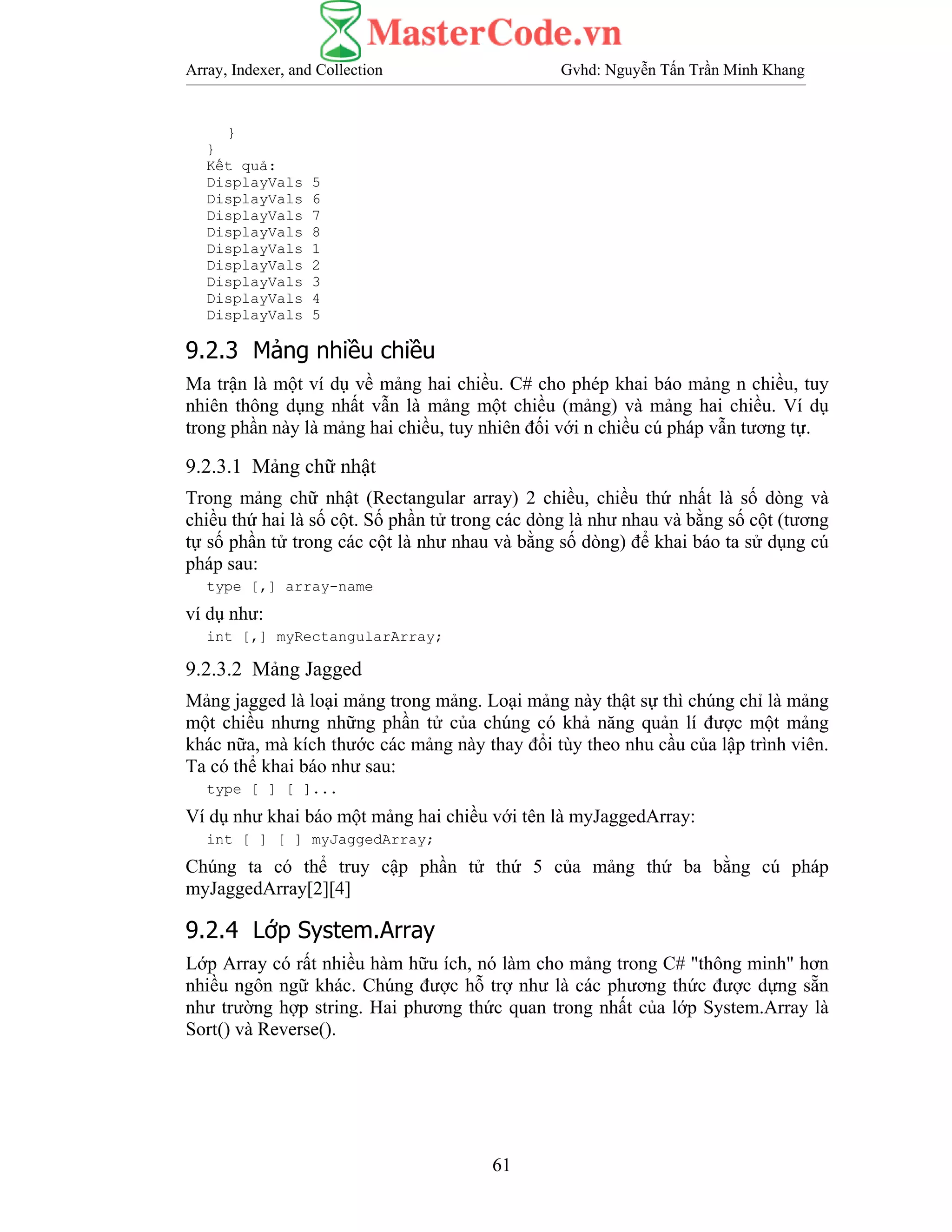Array, Indexer, and Collection Gvhd: Nguyễn Tấn Trần Minh Khang
61
}
}
Kết quả:
DisplayVals 5
DisplayVals 6
DisplayVals 7
DisplayVals 8
DisplayVals 1
DisplayVals 2
DisplayVals 3
DisplayVals 4
DisplayVals 5
9.2.3 Mảng nhiều chiều
Ma trận là một ví dụ về mảng hai chiều. C# cho phép khai báo mảng n chiều, tuy
nhiên thông dụng nhất vẫn là mảng một chiều (mảng) và mảng hai chiều. Ví dụ
trong phần này là mảng hai chiều, tuy nhiên đối với n chiều cú pháp vẫn tương tự.
9.2.3.1 Mảng chữ nhật
Trong mảng chữ nhật (Rectangular array) 2 chiều, chiều thứ nhất là số dòng và
chiều thứ hai là số cột. Số phần tử trong các dòng là như nhau và bằng số cột (tương
tự số phần tử trong các cột là như nhau và bằng số dòng) để khai báo ta sử dụng cú
pháp sau:
type [,] array-name
ví dụ như:
int [,] myRectangularArray;
9.2.3.2 Mảng Jagged
Mảng jagged là loại mảng trong mảng. Loại mảng này thật sự thì chúng chỉ là mảng
một chiều nhưng những phần tử của chúng có khả năng quản lí được một mảng
khác nữa, mà kích thước các mảng này thay đổi tùy theo nhu cầu của lập trình viên.
Ta có thể khai báo như sau:
type [ ] [ ]...
Ví dụ như khai báo một mảng hai chiều với tên là myJaggedArray:
int [ ] [ ] myJaggedArray;
Chúng ta có thể truy cập phần tử thứ 5 của mảng thứ ba bằng cú pháp
myJaggedArray[2][4]
9.2.4 Lớp System.Array
Lớp Array có rất nhiều hàm hữu ích, nó làm cho mảng trong C# "thông minh" hơn
nhiều ngôn ngữ khác. Chúng được hỗ trợ như là các phương thức được dựng sẵn
như trường hợp string. Hai phương thức quan trong nhất của lớp System.Array là
Sort() và Reverse().
 