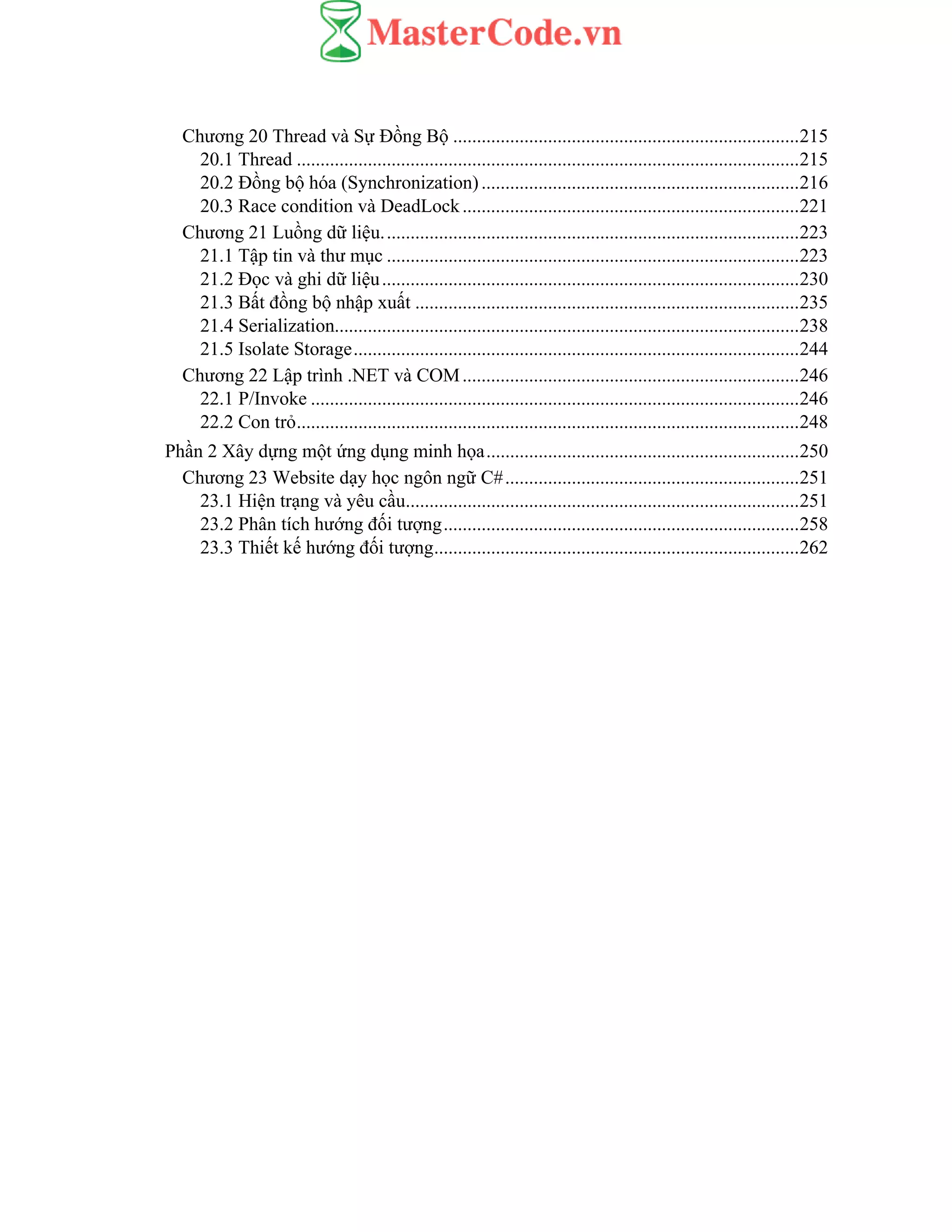 Chương 20 Thread và Sự Đồng Bộ .........................................................................215
20.1 Thread ..........................................................................................................215
20.2 Đồng bộ hóa (Synchronization)...................................................................216
20.3 Race condition và DeadLock.......................................................................221
Chương 21 Luồng dữ liệu........................................................................................223
21.1 Tập tin và thư mục .......................................................................................223
21.2 Đọc và ghi dữ liệu........................................................................................230
21.3 Bất đồng bộ nhập xuất .................................................................................235
21.4 Serialization..................................................................................................238
21.5 Isolate Storage..............................................................................................244
Chương 22 Lập trình .NET và COM.......................................................................246
22.1 P/Invoke .......................................................................................................246
22.2 Con trỏ..........................................................................................................248
Phần 2 Xây dựng một ứng dụng minh họa..................................................................250
Chương 23 Website dạy học ngôn ngữ C#..............................................................251
23.1 Hiện trạng và yêu cầu...................................................................................251
23.2 Phân tích hướng đối tượng...........................................................................258
23.3 Thiết kế hướng đối tượng.............................................................................262
 