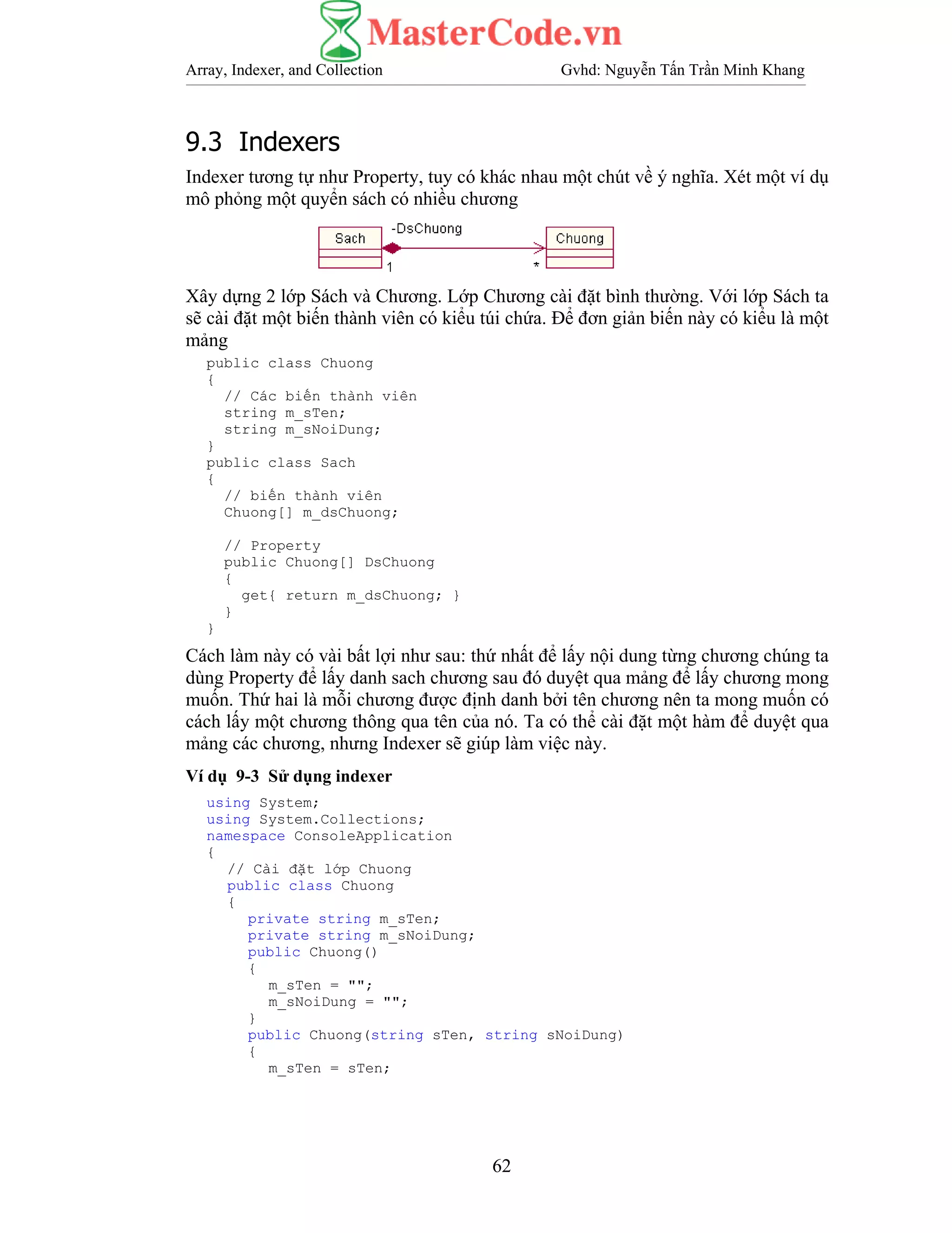 Array, Indexer, and Collection Gvhd: Nguyễn Tấn Trần Minh Khang
62
9.3 Indexers
Indexer tương tự như Property, tuy có khác nhau một chút về ý nghĩa. Xét một ví dụ
mô phỏng một quyển sách có nhiều chương
Xây dựng 2 lớp Sách và Chương. Lớp Chương cài đặt bình thường. Với lớp Sách ta
sẽ cài đặt một biến thành viên có kiểu túi chứa. Để đơn giản biến này có kiểu là một
mảng
public class Chuong
{
// Các biến thành viên
string m_sTen;
string m_sNoiDung;
}
public class Sach
{
// biến thành viên
Chuong[] m_dsChuong;
// Property
public Chuong[] DsChuong
{
get{ return m_dsChuong; }
}
}
Cách làm này có vài bất lợi như sau: thứ nhất để lấy nội dung từng chương chúng ta
dùng Property để lấy danh sach chương sau đó duyệt qua mảng để lấy chương mong
muốn. Thứ hai là mỗi chương được định danh bởi tên chương nên ta mong muốn có
cách lấy một chương thông qua tên của nó. Ta có thể cài đặt một hàm để duyệt qua
mảng các chương, nhưng Indexer sẽ giúp làm việc này.
Ví dụ 9-3 Sử dụng indexer
using System;
using System.Collections;
namespace ConsoleApplication
{
// Cài đặt lớp Chuong
public class Chuong
{
private string m_sTen;
private string m_sNoiDung;
public Chuong()
{
m_sTen = "";
m_sNoiDung = "";
}
public Chuong(string sTen, string sNoiDung)
{
m_sTen = sTen;
 