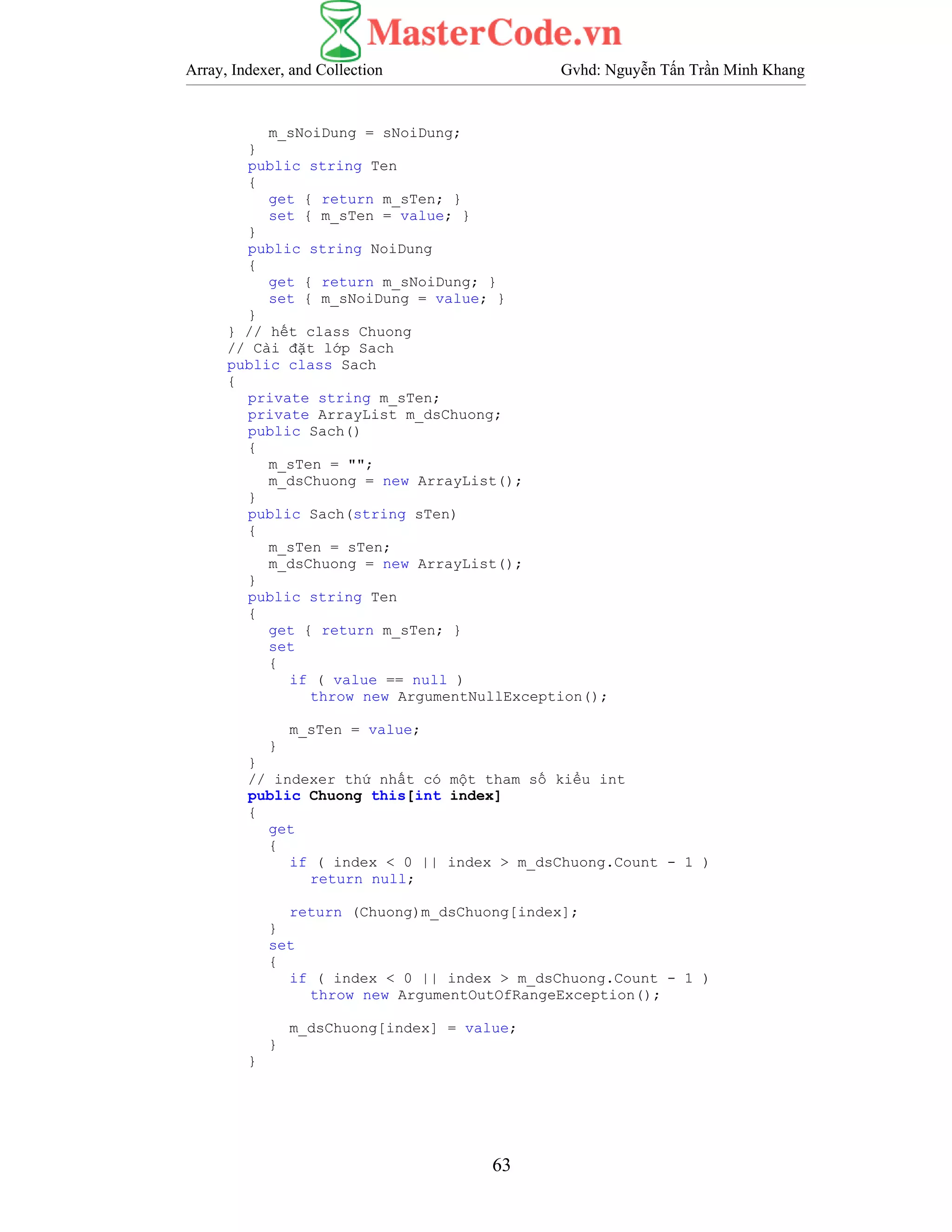 Array, Indexer, and Collection Gvhd: Nguyễn Tấn Trần Minh Khang
63
m_sNoiDung = sNoiDung;
}
public string Ten
{
get { return m_sTen; }
set { m_sTen = value; }
}
public string NoiDung
{
get { return m_sNoiDung; }
set { m_sNoiDung = value; }
}
} // hết class Chuong
// Cài đặt lớp Sach
public class Sach
{
private string m_sTen;
private ArrayList m_dsChuong;
public Sach()
{
m_sTen = "";
m_dsChuong = new ArrayList();
}
public Sach(string sTen)
{
m_sTen = sTen;
m_dsChuong = new ArrayList();
}
public string Ten
{
get { return m_sTen; }
set
{
if ( value == null )
throw new ArgumentNullException();
m_sTen = value;
}
}
// indexer thứ nhất có một tham số kiểu int
public Chuong this[int index]
{
get
{
if ( index < 0 || index > m_dsChuong.Count - 1 )
return null;
return (Chuong)m_dsChuong[index];
}
set
{
if ( index < 0 || index > m_dsChuong.Count - 1 )
throw new ArgumentOutOfRangeException();
m_dsChuong[index] = value;
}
}
 