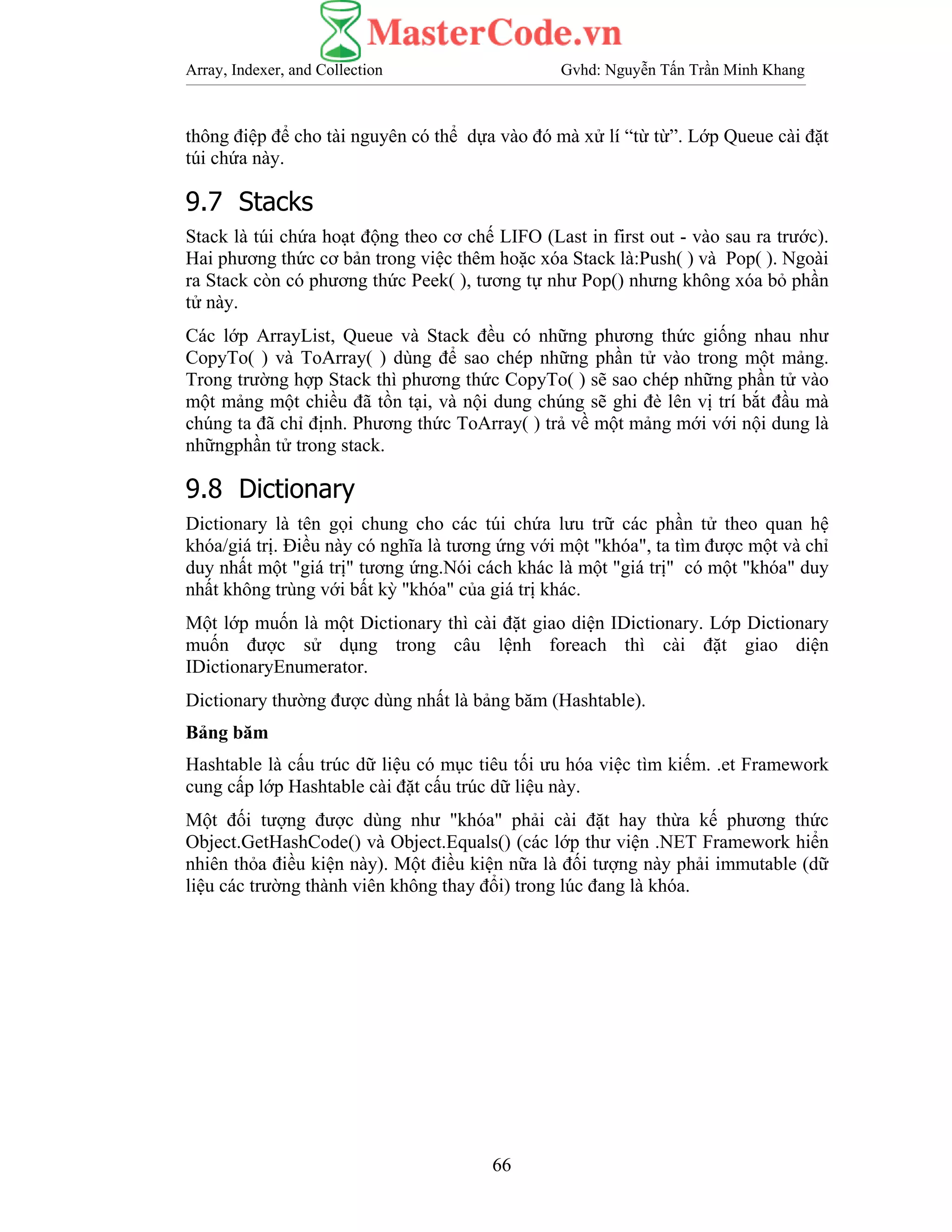 Array, Indexer, and Collection Gvhd: Nguyễn Tấn Trần Minh Khang
66
thông điệp để cho tài nguyên có thể dựa vào đó mà xử lí “từ từ”. Lớp Queue cài đặt
túi chứa này.
9.7 Stacks
Stack là túi chứa hoạt động theo cơ chế LIFO (Last in first out - vào sau ra trước).
Hai phương thức cơ bản trong việc thêm hoặc xóa Stack là:Push( ) và Pop( ). Ngoài
ra Stack còn có phương thức Peek( ), tương tự như Pop() nhưng không xóa bỏ phần
tử này.
Các lớp ArrayList, Queue và Stack đều có những phương thức giống nhau như
CopyTo( ) và ToArray( ) dùng để sao chép những phần tử vào trong một mảng.
Trong trường hợp Stack thì phương thức CopyTo( ) sẽ sao chép những phần tử vào
một mảng một chiều đã tồn tại, và nội dung chúng sẽ ghi đè lên vị trí bắt đầu mà
chúng ta đã chỉ định. Phương thức ToArray( ) trả về một mảng mới với nội dung là
nhữngphần tử trong stack.
9.8 Dictionary
Dictionary là tên gọi chung cho các túi chứa lưu trữ các phần tử theo quan hệ
khóa/giá trị. Điều này có nghĩa là tương ứng với một "khóa", ta tìm được một và chỉ
duy nhất một "giá trị" tương ứng.Nói cách khác là một "giá trị" có một "khóa" duy
nhất không trùng với bất kỳ "khóa" của giá trị khác.
Một lớp muốn là một Dictionary thì cài đặt giao diện IDictionary. Lớp Dictionary
muốn được sử dụng trong câu lệnh foreach thì cài đặt giao diện
IDictionaryEnumerator.
Dictionary thường được dùng nhất là bảng băm (Hashtable).
Bảng băm
Hashtable là cấu trúc dữ liệu có mục tiêu tối ưu hóa việc tìm kiếm. .et Framework
cung cấp lớp Hashtable cài đặt cấu trúc dữ liệu này.
Một đối tượng được dùng như "khóa" phải cài đặt hay thừa kế phương thức
Object.GetHashCode() và Object.Equals() (các lớp thư viện .NET Framework hiển
nhiên thỏa điều kiện này). Một điều kiện nữa là đối tượng này phải immutable (dữ
liệu các trường thành viên không thay đổi) trong lúc đang là khóa.
 