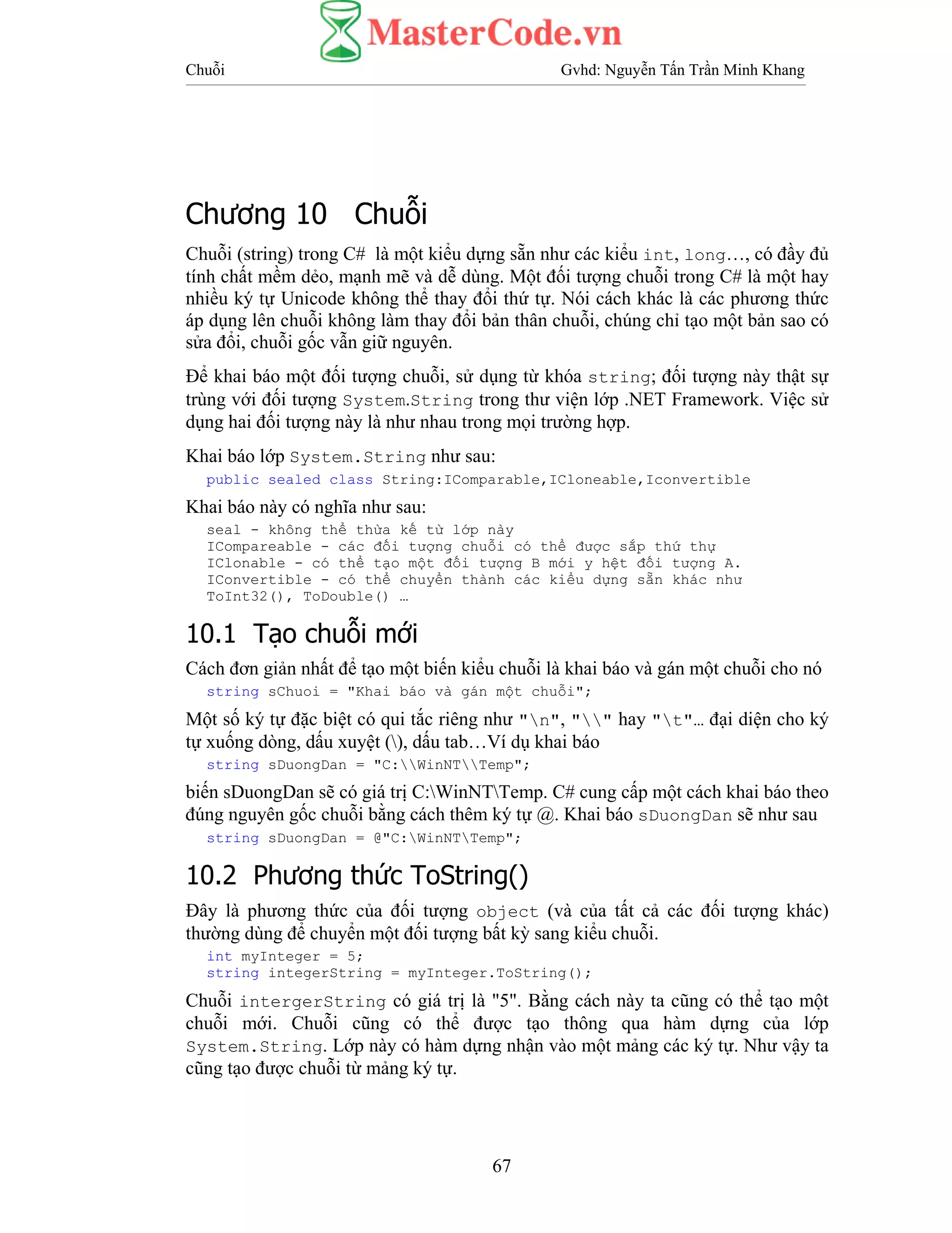 Chuỗi Gvhd: Nguyễn Tấn Trần Minh Khang
67
Chương 10 Chuỗi
Chuỗi (string) trong C# là một kiểu dựng sẵn như các kiểu int, long…, có đầy đủ
tính chất mềm dẻo, mạnh mẽ và dễ dùng. Một đối tượng chuỗi trong C# là một hay
nhiều ký tự Unicode không thể thay đổi thứ tự. Nói cách khác là các phương thức
áp dụng lên chuỗi không làm thay đổi bản thân chuỗi, chúng chỉ tạo một bản sao có
sửa đổi, chuỗi gốc vẫn giữ nguyên.
Để khai báo một đối tượng chuỗi, sử dụng từ khóa string; đối tượng này thật sự
trùng với đối tượng System.String trong thư viện lớp .NET Framework. Việc sử
dụng hai đối tượng này là như nhau trong mọi trường hợp.
Khai báo lớp System.String như sau:
public sealed class String:IComparable,ICloneable,Iconvertible
Khai báo này có nghĩa như sau:
seal - không thể thừa kế từ lớp này
ICompareable - các đối tượng chuỗi có thể được sắp thứ thự
IClonable - có thể tạo một đối tượng B mới y hệt đối tượng A.
IConvertible - có thể chuyển thành các kiểu dựng sẵn khác như
ToInt32(), ToDouble() …
10.1 Tạo chuỗi mới
Cách đơn giản nhất để tạo một biến kiểu chuỗi là khai báo và gán một chuỗi cho nó
string sChuoi = "Khai báo và gán một chuỗi";
Một số ký tự đặc biệt có qui tắc riêng như "n", "" hay "t"… đại diện cho ký
tự xuống dòng, dấu xuyệt (), dấu tab…Ví dụ khai báo
string sDuongDan = "C:WinNTTemp";
biến sDuongDan sẽ có giá trị C:WinNTTemp. C# cung cấp một cách khai báo theo
đúng nguyên gốc chuỗi bằng cách thêm ký tự @. Khai báo sDuongDan sẽ như sau
string sDuongDan = @"C:WinNTTemp";
10.2 Phương thức ToString()
Đây là phương thức của đối tượng object (và của tất cả các đối tượng khác)
thường dùng để chuyển một đối tượng bất kỳ sang kiểu chuỗi.
int myInteger = 5;
string integerString = myInteger.ToString();
Chuỗi intergerString có giá trị là "5". Bằng cách này ta cũng có thể tạo một
chuỗi mới. Chuỗi cũng có thể được tạo thông qua hàm dựng của lớp
System.String. Lớp này có hàm dựng nhận vào một mảng các ký tự. Như vậy ta
cũng tạo được chuỗi từ mảng ký tự.
 