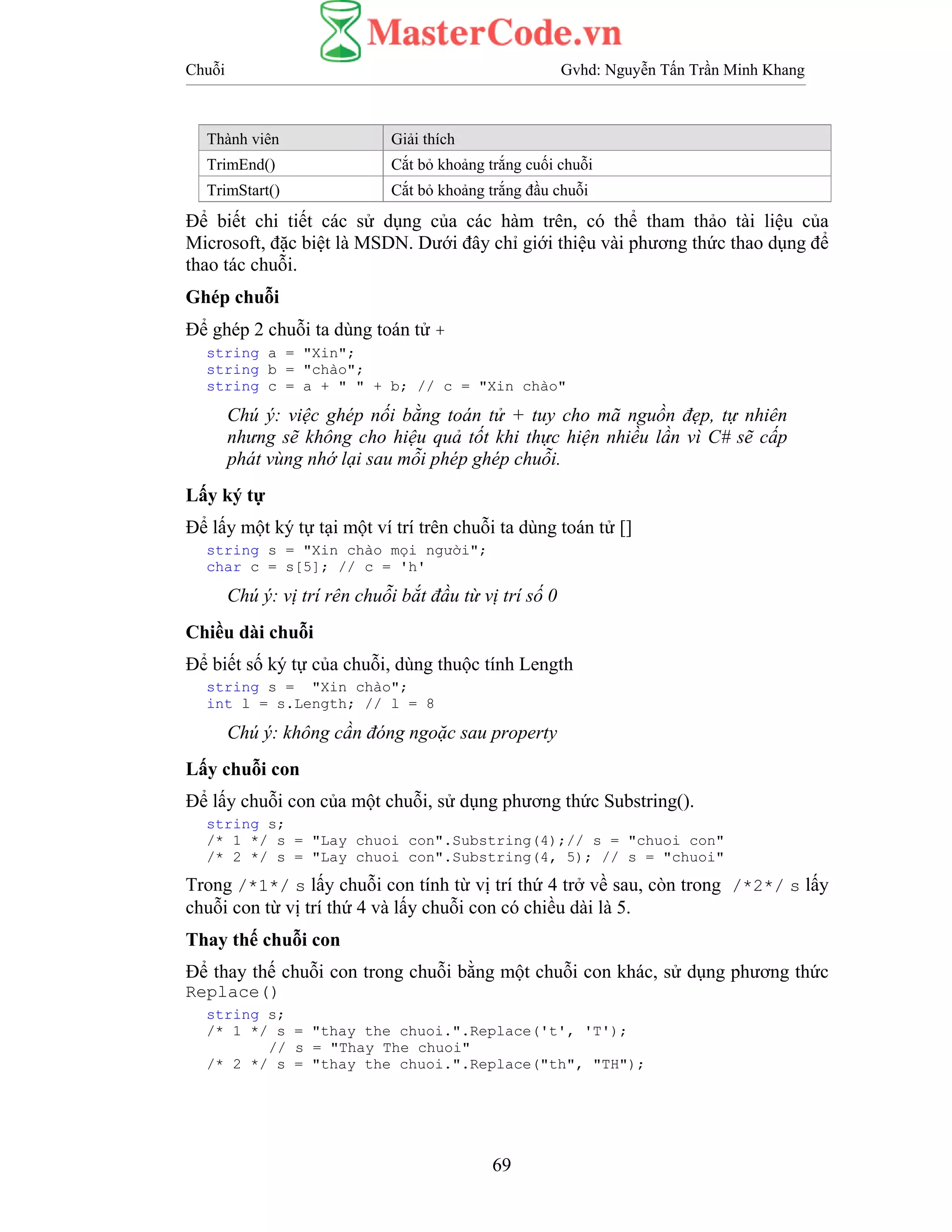 Chuỗi Gvhd: Nguyễn Tấn Trần Minh Khang
69
Thành viên Giải thích
TrimEnd() Cắt bỏ khoảng trắng cuối chuỗi
TrimStart() Cắt bỏ khoảng trắng đầu chuỗi
Để biết chi tiết các sử dụng của các hàm trên, có thể tham thảo tài liệu của
Microsoft, đặc biệt là MSDN. Dưới đây chỉ giới thiệu vài phương thức thao dụng để
thao tác chuỗi.
Ghép chuỗi
Để ghép 2 chuỗi ta dùng toán tử +
string a = "Xin";
string b = "chào";
string c = a + " " + b; // c = "Xin chào"
Chú ý: việc ghép nối bằng toán tử + tuy cho mã nguồn đẹp, tự nhiên
nhưng sẽ không cho hiệu quả tốt khi thực hiện nhiều lần vì C# sẽ cấp
phát vùng nhớ lại sau mỗi phép ghép chuỗi.
Lấy ký tự
Để lấy một ký tự tại một ví trí trên chuỗi ta dùng toán tử []
string s = "Xin chào mọi người";
char c = s[5]; // c = 'h'
Chú ý: vị trí rên chuỗi bắt đầu từ vị trí số 0
Chiều dài chuỗi
Để biết số ký tự của chuỗi, dùng thuộc tính Length
string s = "Xin chào";
int l = s.Length; // l = 8
Chú ý: không cần đóng ngoặc sau property
Lấy chuỗi con
Để lấy chuỗi con của một chuỗi, sử dụng phương thức Substring().
string s;
/* 1 */ s = "Lay chuoi con".Substring(4);// s = "chuoi con"
/* 2 */ s = "Lay chuoi con".Substring(4, 5); // s = "chuoi"
Trong /*1*/ s lấy chuỗi con tính từ vị trí thứ 4 trở về sau, còn trong /*2*/ s lấy
chuỗi con từ vị trí thứ 4 và lấy chuỗi con có chiều dài là 5.
Thay thế chuỗi con
Để thay thế chuỗi con trong chuỗi bằng một chuỗi con khác, sử dụng phương thức
Replace()
string s;
/* 1 */ s = "thay the chuoi.".Replace('t', 'T');
// s = "Thay The chuoi"
/* 2 */ s = "thay the chuoi.".Replace("th", "TH");
 