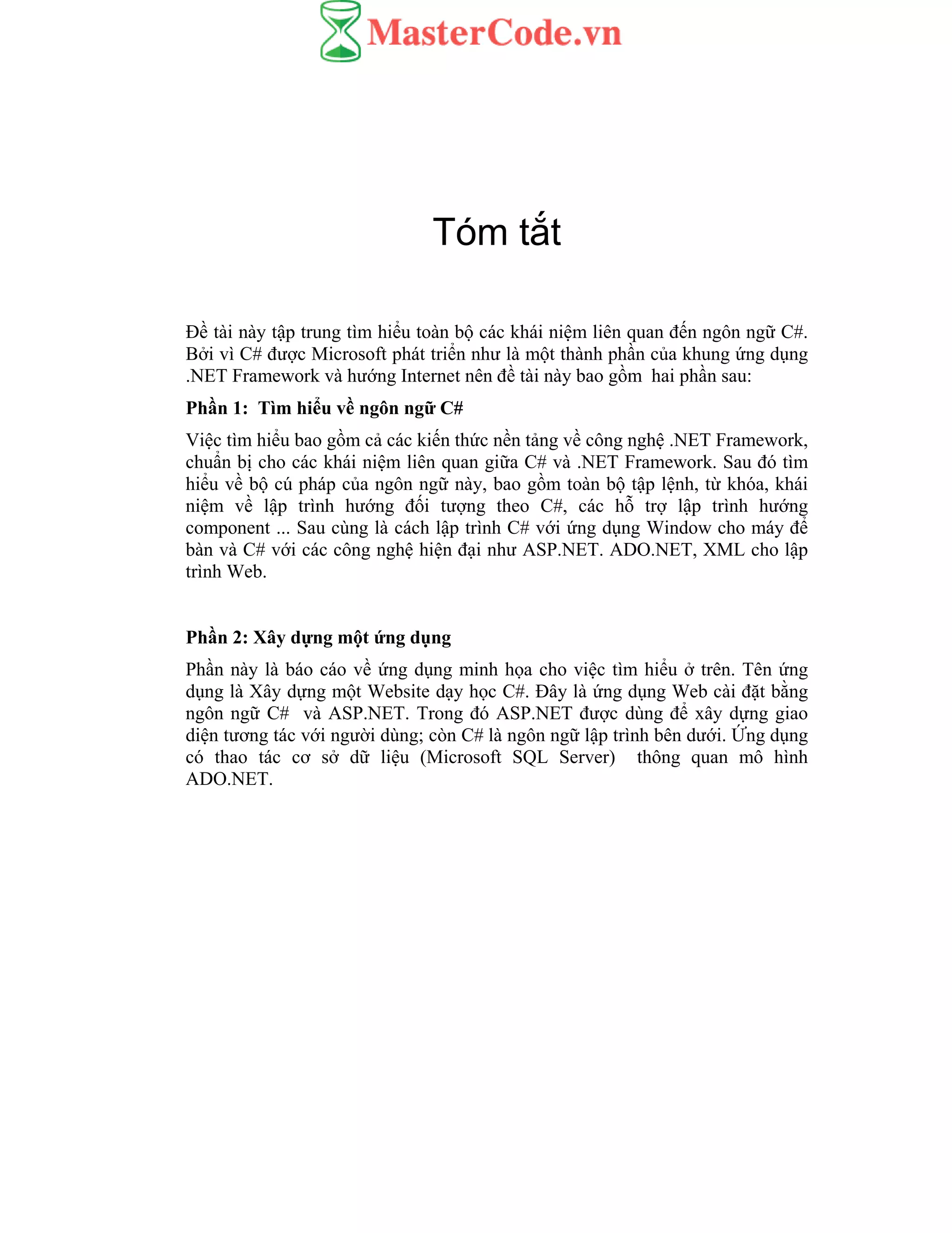 Tóm tắt
Đề tài này tập trung tìm hiểu toàn bộ các khái niệm liên quan đến ngôn ngữ C#.
Bởi vì C# được Microsoft phát triển như là một thành phần của khung ứng dụng
.NET Framework và hướng Internet nên đề tài này bao gồm hai phần sau:
Phần 1: Tìm hiểu về ngôn ngữ C#
Việc tìm hiểu bao gồm cả các kiến thức nền tảng về công nghệ .NET Framework,
chuẩn bị cho các khái niệm liên quan giữa C# và .NET Framework. Sau đó tìm
hiểu về bộ cú pháp của ngôn ngữ này, bao gồm toàn bộ tập lệnh, từ khóa, khái
niệm về lập trình hướng đối tượng theo C#, các hỗ trợ lập trình hướng
component ... Sau cùng là cách lập trình C# với ứng dụng Window cho máy để
bàn và C# với các công nghệ hiện đại như ASP.NET. ADO.NET, XML cho lập
trình Web.
Phần 2: Xây dựng một ứng dụng
Phần này là báo cáo về ứng dụng minh họa cho việc tìm hiểu ở trên. Tên ứng
dụng là Xây dựng một Website dạy học C#. Đây là ứng dụng Web cài đặt bằng
ngôn ngữ C# và ASP.NET. Trong đó ASP.NET được dùng để xây dựng giao
diện tương tác với người dùng; còn C# là ngôn ngữ lập trình bên dưới. Ứng dụng
có thao tác cơ sở dữ liệu (Microsoft SQL Server) thông quan mô hình
ADO.NET.
 