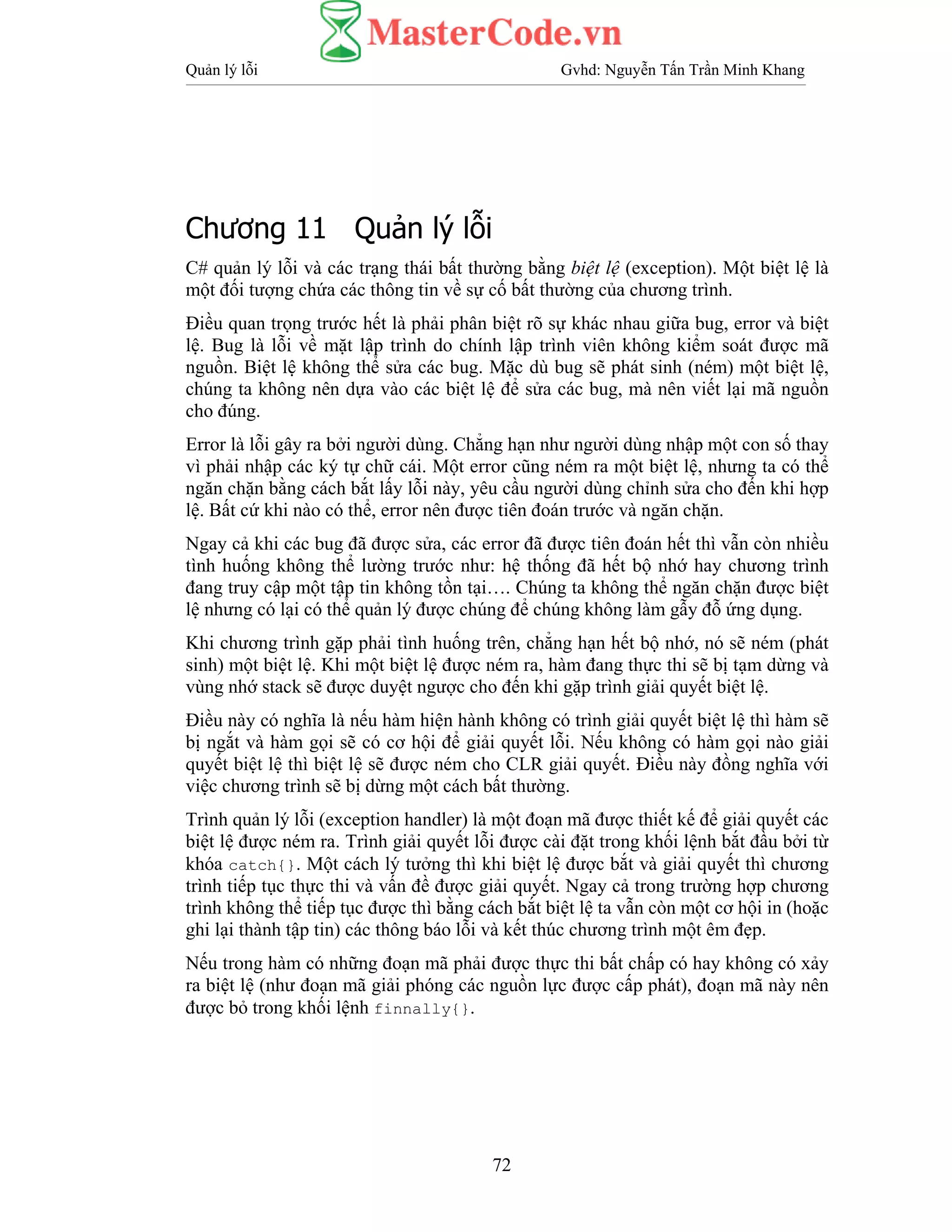 Quản lý lỗi Gvhd: Nguyễn Tấn Trần Minh Khang
72
Chương 11 Quản lý lỗi
C# quản lý lỗi và các trạng thái bất thường bằng biệt lệ (exception). Một biệt lệ là
một đối tượng chứa các thông tin về sự cố bất thường của chương trình.
Điều quan trọng trước hết là phải phân biệt rõ sự khác nhau giữa bug, error và biệt
lệ. Bug là lỗi về mặt lập trình do chính lập trình viên không kiểm soát được mã
nguồn. Biệt lệ không thể sửa các bug. Mặc dù bug sẽ phát sinh (ném) một biệt lệ,
chúng ta không nên dựa vào các biệt lệ để sửa các bug, mà nên viết lại mã nguồn
cho đúng.
Error là lỗi gây ra bởi người dùng. Chẳng hạn như người dùng nhập một con số thay
vì phải nhập các ký tự chữ cái. Một error cũng ném ra một biệt lệ, nhưng ta có thể
ngăn chặn bằng cách bắt lấy lỗi này, yêu cầu người dùng chỉnh sửa cho đến khi hợp
lệ. Bất cứ khi nào có thể, error nên được tiên đoán trước và ngăn chặn.
Ngay cả khi các bug đã được sửa, các error đã được tiên đoán hết thì vẫn còn nhiều
tình huống không thể lường trước như: hệ thống đã hết bộ nhớ hay chương trình
đang truy cập một tập tin không tồn tại…. Chúng ta không thể ngăn chặn được biệt
lệ nhưng có lại có thể quản lý được chúng để chúng không làm gẫy đỗ ứng dụng.
Khi chương trình gặp phải tình huống trên, chẳng hạn hết bộ nhớ, nó sẽ ném (phát
sinh) một biệt lệ. Khi một biệt lệ được ném ra, hàm đang thực thi sẽ bị tạm dừng và
vùng nhớ stack sẽ được duyệt ngược cho đến khi gặp trình giải quyết biệt lệ.
Điều này có nghĩa là nếu hàm hiện hành không có trình giải quyết biệt lệ thì hàm sẽ
bị ngắt và hàm gọi sẽ có cơ hội để giải quyết lỗi. Nếu không có hàm gọi nào giải
quyết biệt lệ thì biệt lệ sẽ được ném cho CLR giải quyết. Điều này đồng nghĩa với
việc chương trình sẽ bị dừng một cách bất thường.
Trình quản lý lỗi (exception handler) là một đoạn mã được thiết kế để giải quyết các
biệt lệ được ném ra. Trình giải quyết lỗi được cài đặt trong khối lệnh bắt đầu bởi từ
khóa catch{}. Một cách lý tưởng thì khi biệt lệ được bắt và giải quyết thì chương
trình tiếp tục thực thi và vấn đề được giải quyết. Ngay cả trong trường hợp chương
trình không thể tiếp tục được thì bằng cách bắt biệt lệ ta vẫn còn một cơ hội in (hoặc
ghi lại thành tập tin) các thông báo lỗi và kết thúc chương trình một êm đẹp.
Nếu trong hàm có những đoạn mã phải được thực thi bất chấp có hay không có xảy
ra biệt lệ (như đoạn mã giải phóng các nguồn lực được cấp phát), đoạn mã này nên
được bỏ trong khối lệnh finnally{}.
 