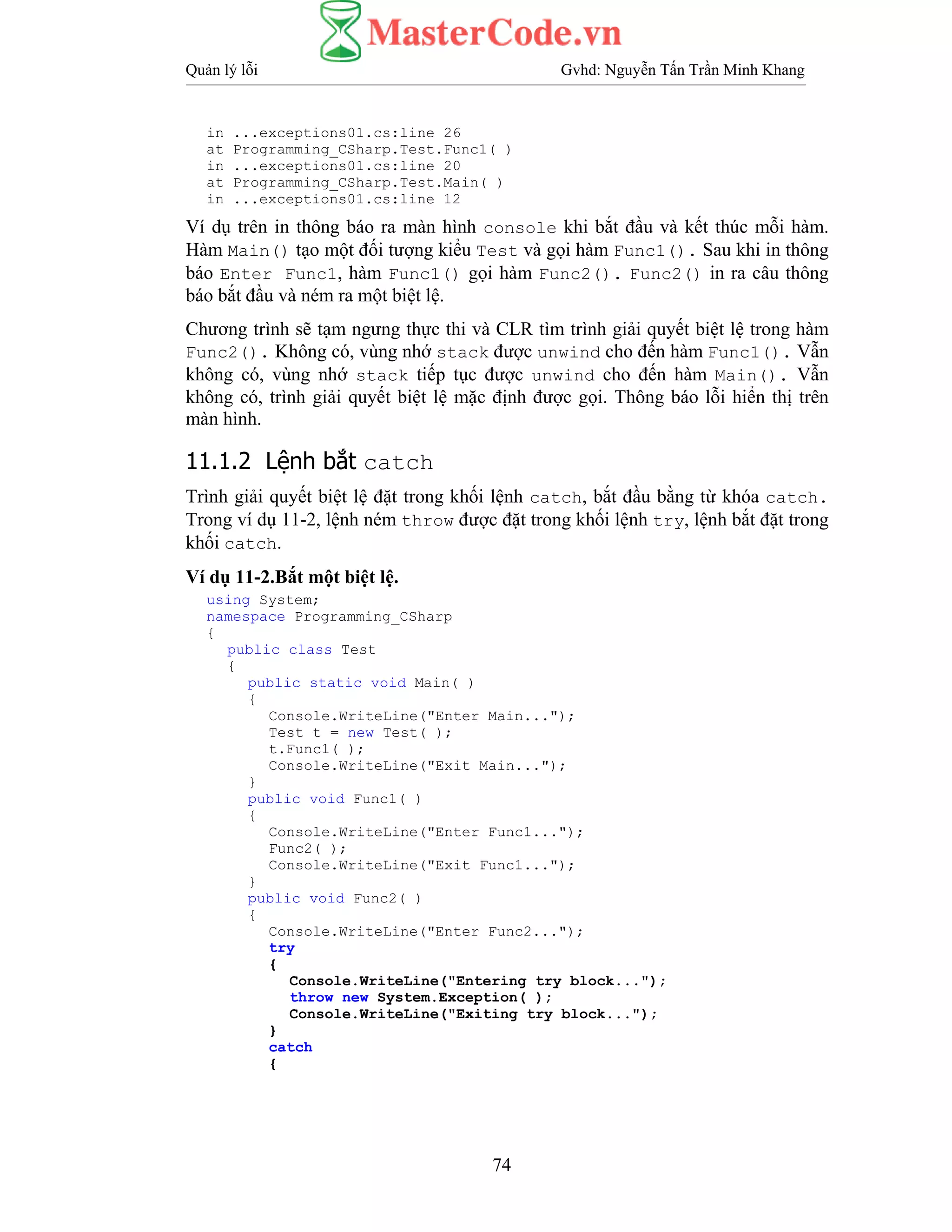 Quản lý lỗi Gvhd: Nguyễn Tấn Trần Minh Khang
74
in ...exceptions01.cs:line 26
at Programming_CSharp.Test.Func1( )
in ...exceptions01.cs:line 20
at Programming_CSharp.Test.Main( )
in ...exceptions01.cs:line 12
Ví dụ trên in thông báo ra màn hình console khi bắt đầu và kết thúc mỗi hàm.
Hàm Main() tạo một đối tượng kiểu Test và gọi hàm Func1(). Sau khi in thông
báo Enter Func1, hàm Func1() gọi hàm Func2(). Func2() in ra câu thông
báo bắt đầu và ném ra một biệt lệ.
Chương trình sẽ tạm ngưng thực thi và CLR tìm trình giải quyết biệt lệ trong hàm
Func2(). Không có, vùng nhớ stack được unwind cho đến hàm Func1(). Vẫn
không có, vùng nhớ stack tiếp tục được unwind cho đến hàm Main(). Vẫn
không có, trình giải quyết biệt lệ mặc định được gọi. Thông báo lỗi hiển thị trên
màn hình.
11.1.2 Lệnh bắt catch
Trình giải quyết biệt lệ đặt trong khối lệnh catch, bắt đầu bằng từ khóa catch.
Trong ví dụ 11-2, lệnh ném throw được đặt trong khối lệnh try, lệnh bắt đặt trong
khối catch.
Ví dụ 11-2.Bắt một biệt lệ.
using System;
namespace Programming_CSharp
{
public class Test
{
public static void Main( )
{
Console.WriteLine("Enter Main...");
Test t = new Test( );
t.Func1( );
Console.WriteLine("Exit Main...");
}
public void Func1( )
{
Console.WriteLine("Enter Func1...");
Func2( );
Console.WriteLine("Exit Func1...");
}
public void Func2( )
{
Console.WriteLine("Enter Func2...");
try
{
Console.WriteLine("Entering try block...");
throw new System.Exception( );
Console.WriteLine("Exiting try block...");
}
catch
{
 