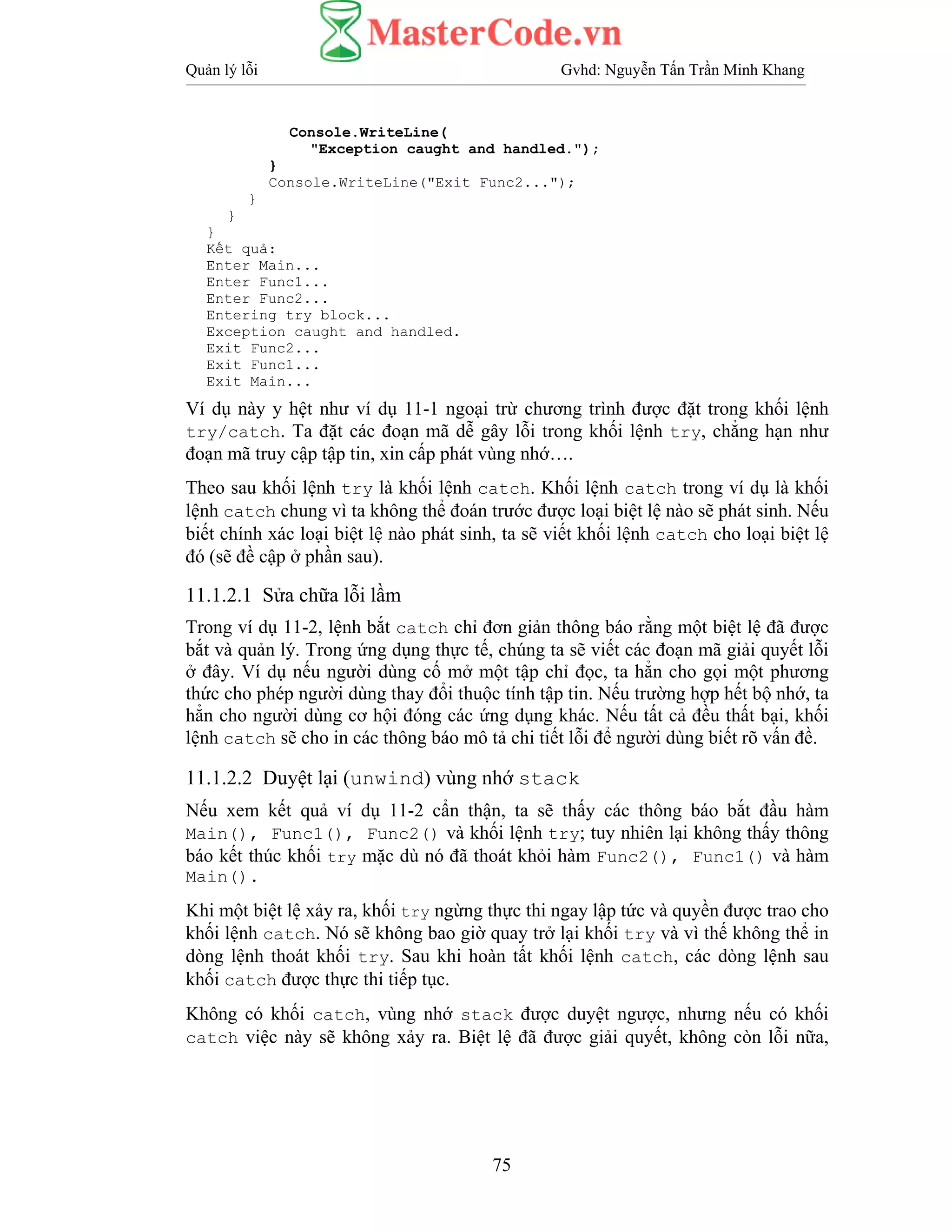 Quản lý lỗi Gvhd: Nguyễn Tấn Trần Minh Khang
75
Console.WriteLine(
"Exception caught and handled.");
}
Console.WriteLine("Exit Func2...");
}
}
}
Kết quả:
Enter Main...
Enter Func1...
Enter Func2...
Entering try block...
Exception caught and handled.
Exit Func2...
Exit Func1...
Exit Main...
Ví dụ này y hệt như ví dụ 11-1 ngoại trừ chương trình được đặt trong khối lệnh
try/catch. Ta đặt các đoạn mã dễ gây lỗi trong khối lệnh try, chẳng hạn như
đoạn mã truy cập tập tin, xin cấp phát vùng nhớ….
Theo sau khối lệnh try là khối lệnh catch. Khối lệnh catch trong ví dụ là khối
lệnh catch chung vì ta không thể đoán trước được loại biệt lệ nào sẽ phát sinh. Nếu
biết chính xác loại biệt lệ nào phát sinh, ta sẽ viết khối lệnh catch cho loại biệt lệ
đó (sẽ đề cập ở phần sau).
11.1.2.1 Sửa chữa lỗi lầm
Trong ví dụ 11-2, lệnh bắt catch chỉ đơn giản thông báo rằng một biệt lệ đã được
bắt và quản lý. Trong ứng dụng thực tế, chúng ta sẽ viết các đoạn mã giải quyết lỗi
ở đây. Ví dụ nếu người dùng cố mở một tập chỉ đọc, ta hẳn cho gọi một phương
thức cho phép người dùng thay đổi thuộc tính tập tin. Nếu trường hợp hết bộ nhớ, ta
hẳn cho người dùng cơ hội đóng các ứng dụng khác. Nếu tất cả đều thất bại, khối
lệnh catch sẽ cho in các thông báo mô tả chi tiết lỗi để người dùng biết rõ vấn đề.
11.1.2.2 Duyệt lại (unwind) vùng nhớ stack
Nếu xem kết quả ví dụ 11-2 cẩn thận, ta sẽ thấy các thông báo bắt đầu hàm
Main(), Func1(), Func2() và khối lệnh try; tuy nhiên lại không thấy thông
báo kết thúc khối try mặc dù nó đã thoát khỏi hàm Func2(), Func1() và hàm
Main().
Khi một biệt lệ xảy ra, khối try ngừng thực thi ngay lập tức và quyền được trao cho
khối lệnh catch. Nó sẽ không bao giờ quay trở lại khối try và vì thế không thể in
dòng lệnh thoát khối try. Sau khi hoàn tất khối lệnh catch, các dòng lệnh sau
khối catch được thực thi tiếp tục.
Không có khối catch, vùng nhớ stack được duyệt ngược, nhưng nếu có khối
catch việc này sẽ không xảy ra. Biệt lệ đã được giải quyết, không còn lỗi nữa,
 
