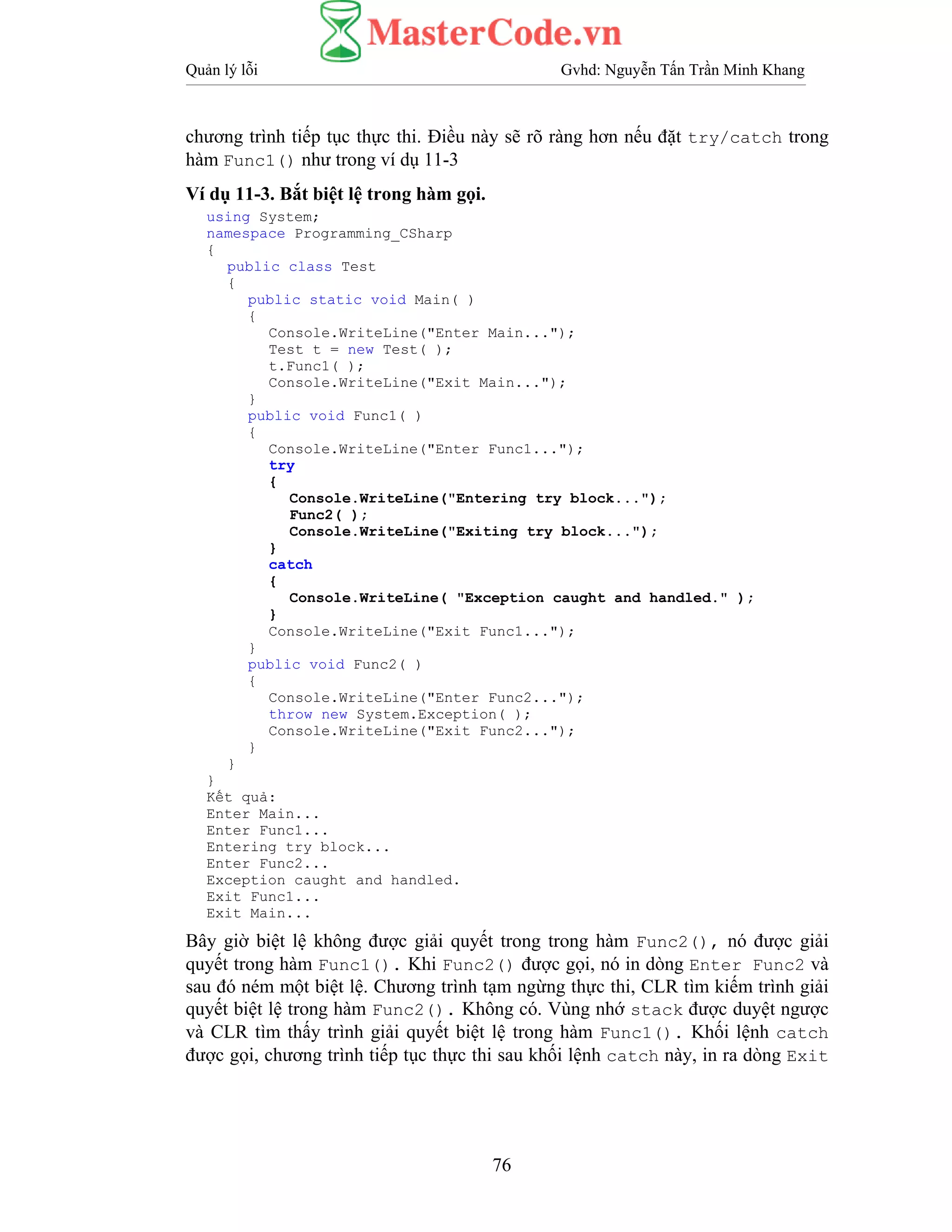 Quản lý lỗi Gvhd: Nguyễn Tấn Trần Minh Khang
76
chương trình tiếp tục thực thi. Điều này sẽ rõ ràng hơn nếu đặt try/catch trong
hàm Func1() như trong ví dụ 11-3
Ví dụ 11-3. Bắt biệt lệ trong hàm gọi.
using System;
namespace Programming_CSharp
{
public class Test
{
public static void Main( )
{
Console.WriteLine("Enter Main...");
Test t = new Test( );
t.Func1( );
Console.WriteLine("Exit Main...");
}
public void Func1( )
{
Console.WriteLine("Enter Func1...");
try
{
Console.WriteLine("Entering try block...");
Func2( );
Console.WriteLine("Exiting try block...");
}
catch
{
Console.WriteLine( "Exception caught and handled." );
}
Console.WriteLine("Exit Func1...");
}
public void Func2( )
{
Console.WriteLine("Enter Func2...");
throw new System.Exception( );
Console.WriteLine("Exit Func2...");
}
}
}
Kết quả:
Enter Main...
Enter Func1...
Entering try block...
Enter Func2...
Exception caught and handled.
Exit Func1...
Exit Main...
Bây giờ biệt lệ không được giải quyết trong trong hàm Func2(), nó được giải
quyết trong hàm Func1(). Khi Func2() được gọi, nó in dòng Enter Func2 và
sau đó ném một biệt lệ. Chương trình tạm ngừng thực thi, CLR tìm kiếm trình giải
quyết biệt lệ trong hàm Func2(). Không có. Vùng nhớ stack được duyệt ngược
và CLR tìm thấy trình giải quyết biệt lệ trong hàm Func1(). Khối lệnh catch
được gọi, chương trình tiếp tục thực thi sau khối lệnh catch này, in ra dòng Exit
 