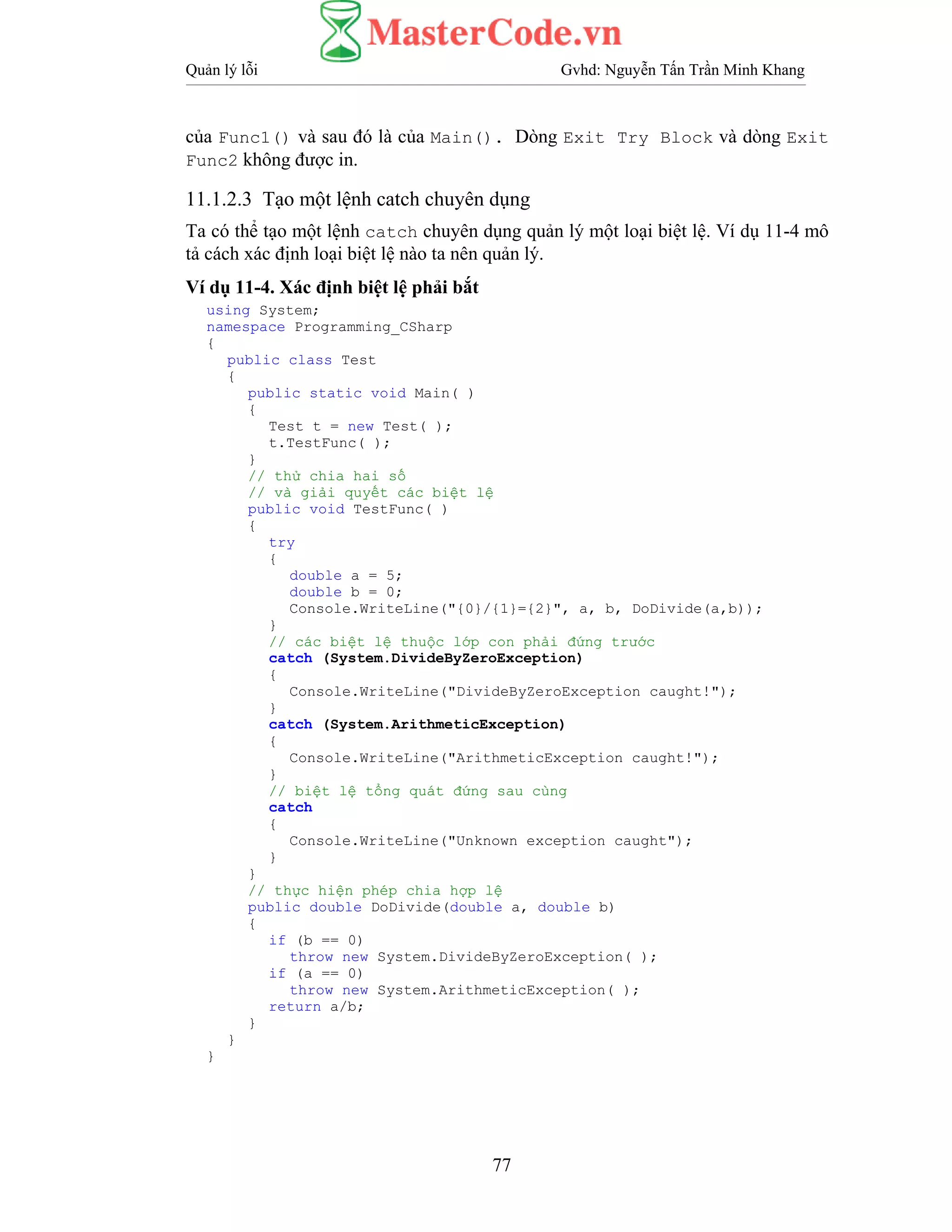 Quản lý lỗi Gvhd: Nguyễn Tấn Trần Minh Khang
77
của Func1() và sau đó là của Main(). Dòng Exit Try Block và dòng Exit
Func2 không được in.
11.1.2.3 Tạo một lệnh catch chuyên dụng
Ta có thể tạo một lệnh catch chuyên dụng quản lý một loại biệt lệ. Ví dụ 11-4 mô
tả cách xác định loại biệt lệ nào ta nên quản lý.
Ví dụ 11-4. Xác định biệt lệ phải bắt
using System;
namespace Programming_CSharp
{
public class Test
{
public static void Main( )
{
Test t = new Test( );
t.TestFunc( );
}
// thử chia hai số
// và giải quyết các biệt lệ
public void TestFunc( )
{
try
{
double a = 5;
double b = 0;
Console.WriteLine("{0}/{1}={2}", a, b, DoDivide(a,b));
}
// các biệt lệ thuộc lớp con phải đứng trước
catch (System.DivideByZeroException)
{
Console.WriteLine("DivideByZeroException caught!");
}
catch (System.ArithmeticException)
{
Console.WriteLine("ArithmeticException caught!");
}
// biệt lệ tổng quát đứng sau cùng
catch
{
Console.WriteLine("Unknown exception caught");
}
}
// thực hiện phép chia hợp lệ
public double DoDivide(double a, double b)
{
if (b == 0)
throw new System.DivideByZeroException( );
if (a == 0)
throw new System.ArithmeticException( );
return a/b;
}
}
}
 