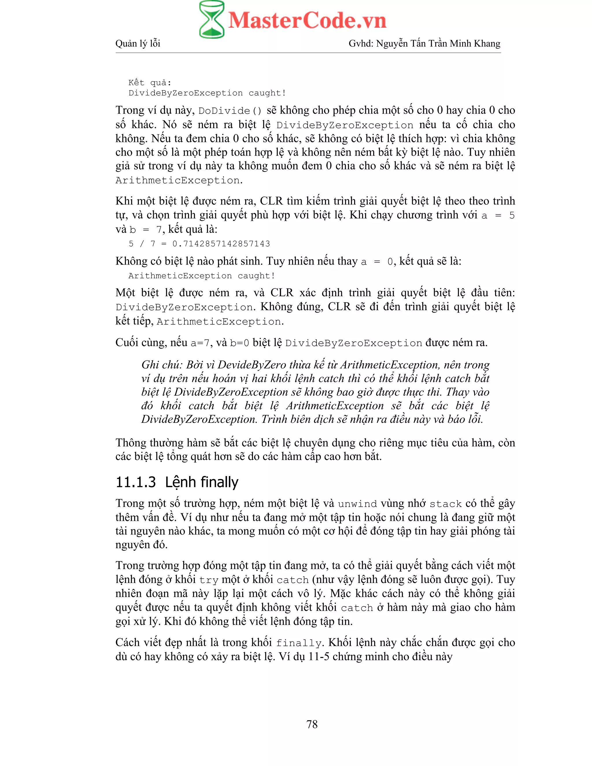Quản lý lỗi Gvhd: Nguyễn Tấn Trần Minh Khang
78
Kết quả:
DivideByZeroException caught!
Trong ví dụ này, DoDivide() sẽ không cho phép chia một số cho 0 hay chia 0 cho
số khác. Nó sẽ ném ra biệt lệ DivideByZeroException nếu ta cố chia cho
không. Nếu ta đem chia 0 cho số khác, sẽ không có biệt lệ thích hợp: vì chia không
cho một số là một phép toán hợp lệ và không nên ném bất kỳ biệt lệ nào. Tuy nhiên
giả sử trong ví dụ này ta không muốn đem 0 chia cho số khác và sẽ ném ra biệt lệ
ArithmeticException.
Khi một biệt lệ được ném ra, CLR tìm kiếm trình giải quyết biệt lệ theo theo trình
tự, và chọn trình giải quyết phù hợp với biệt lệ. Khi chạy chương trình với a = 5
và b = 7, kết quả là:
5 / 7 = 0.7142857142857143
Không có biệt lệ nào phát sinh. Tuy nhiên nếu thay a = 0, kết quả sẽ là:
ArithmeticException caught!
Một biệt lệ được ném ra, và CLR xác định trình giải quyết biệt lệ đầu tiên:
DivideByZeroException. Không đúng, CLR sẽ đi đến trình giải quyết biệt lệ
kết tiếp, ArithmeticException.
Cuối cùng, nếu a=7, và b=0 biệt lệ DivideByZeroException được ném ra.
Ghi chú: Bời vì DevideByZero thừa kế từ ArithmeticException, nên trong
ví dụ trên nếu hoán vị hai khối lệnh catch thì có thể khối lệnh catch bắt
biệt lệ DivideByZeroException sẽ không bao giờ được thực thi. Thay vào
đó khối catch bắt biệt lệ ArithmeticException sẽ bắt các biệt lệ
DivideByZeroException. Trình biên dịch sẽ nhận ra điều này và báo lỗi.
Thông thường hàm sẽ bắt các biệt lệ chuyên dụng cho riêng mục tiêu của hàm, còn
các biệt lệ tổng quát hơn sẽ do các hàm cấp cao hơn bắt.
11.1.3 Lệnh finally
Trong một số trường hợp, ném một biệt lệ và unwind vùng nhớ stack có thể gây
thêm vấn đề. Ví dụ như nếu ta đang mở một tập tin hoặc nói chung là đang giữ một
tài nguyên nào khác, ta mong muốn có một cơ hội để đóng tập tin hay giải phóng tài
nguyên đó.
Trong trường hợp đóng một tập tin đang mở, ta có thể giải quyết bằng cách viết một
lệnh đóng ở khối try một ở khối catch (như vậy lệnh đóng sẽ luôn được gọi). Tuy
nhiên đoạn mã này lặp lại một cách vô lý. Mặc khác cách này có thể không giải
quyết được nếu ta quyết định không viết khối catch ở hàm này mà giao cho hàm
gọi xử lý. Khi đó không thể viết lệnh đóng tập tin.
Cách viết đẹp nhất là trong khối finally. Khối lệnh này chắc chắn được gọi cho
dù có hay không có xảy ra biệt lệ. Ví dụ 11-5 chứng minh cho điều này
 