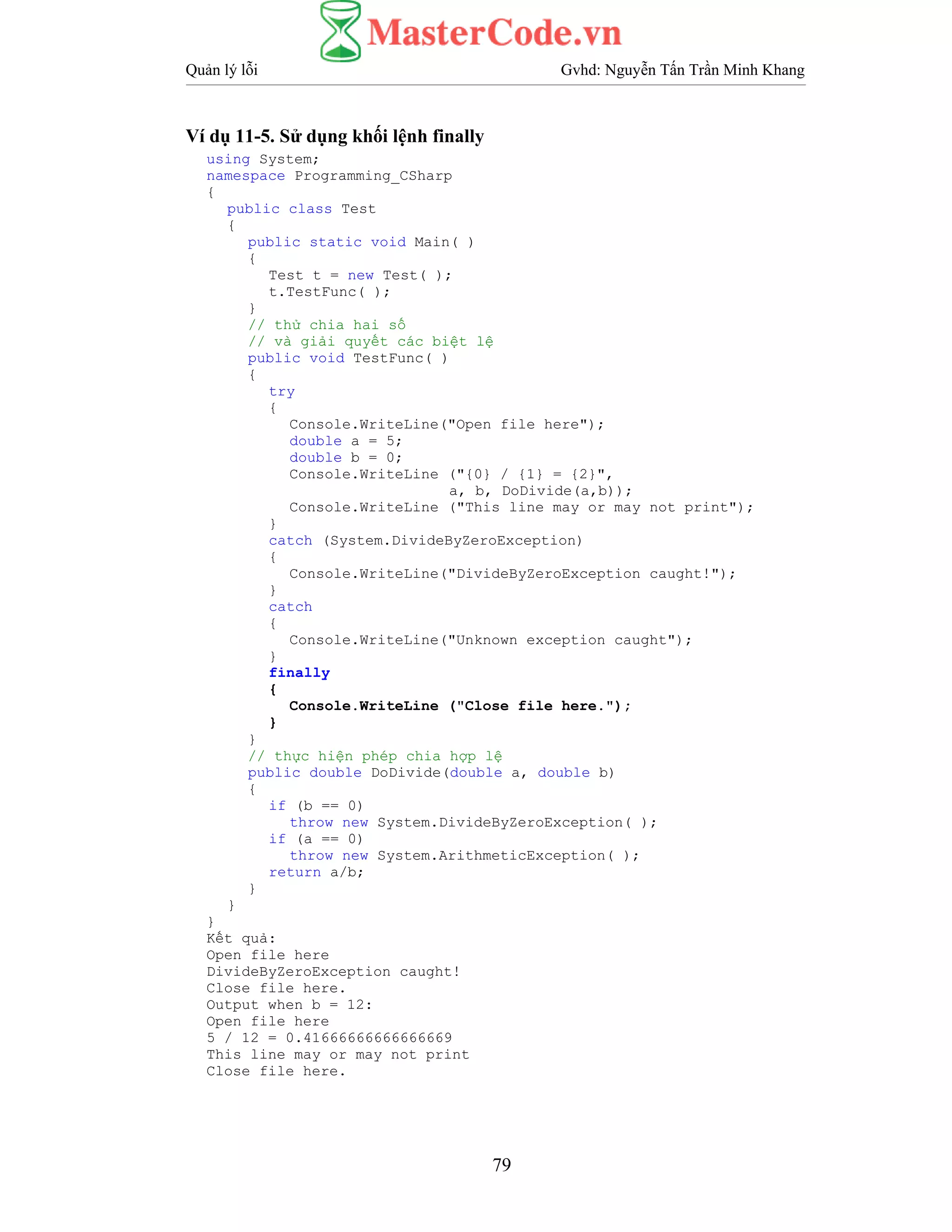 Quản lý lỗi Gvhd: Nguyễn Tấn Trần Minh Khang
79
Ví dụ 11-5. Sử dụng khối lệnh finally
using System;
namespace Programming_CSharp
{
public class Test
{
public static void Main( )
{
Test t = new Test( );
t.TestFunc( );
}
// thử chia hai số
// và giải quyết các biệt lệ
public void TestFunc( )
{
try
{
Console.WriteLine("Open file here");
double a = 5;
double b = 0;
Console.WriteLine ("{0} / {1} = {2}",
a, b, DoDivide(a,b));
Console.WriteLine ("This line may or may not print");
}
catch (System.DivideByZeroException)
{
Console.WriteLine("DivideByZeroException caught!");
}
catch
{
Console.WriteLine("Unknown exception caught");
}
finally
{
Console.WriteLine ("Close file here.");
}
}
// thực hiện phép chia hợp lệ
public double DoDivide(double a, double b)
{
if (b == 0)
throw new System.DivideByZeroException( );
if (a == 0)
throw new System.ArithmeticException( );
return a/b;
}
}
}
Kết quả:
Open file here
DivideByZeroException caught!
Close file here.
Output when b = 12:
Open file here
5 / 12 = 0.41666666666666669
This line may or may not print
Close file here.
 