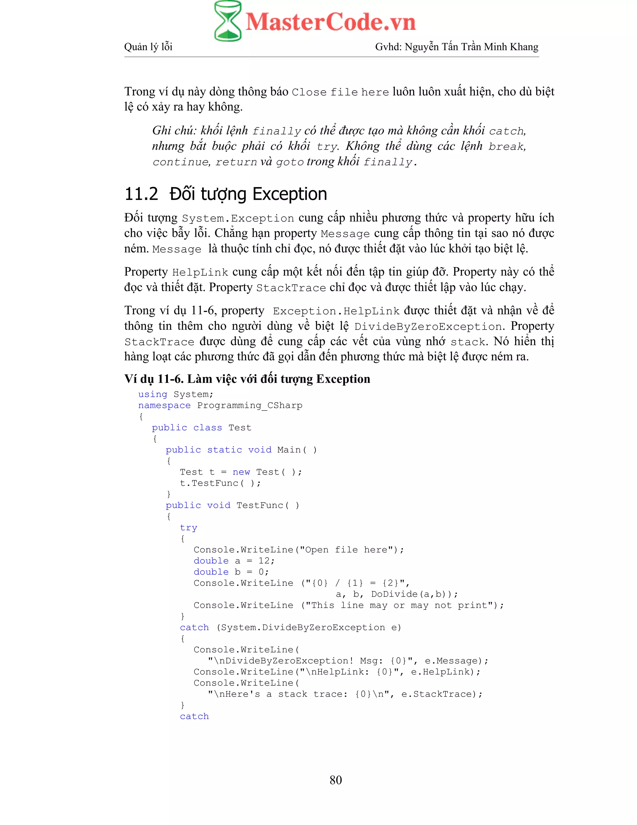 Quản lý lỗi Gvhd: Nguyễn Tấn Trần Minh Khang
80
Trong ví dụ này dòng thông báo Close file here luôn luôn xuất hiện, cho dù biệt
lệ có xảy ra hay không.
Ghi chú: khối lệnh finally có thể được tạo mà không cần khối catch,
nhưng bắt buộc phải có khối try. Không thể dùng các lệnh break,
continue, return và goto trong khối finally.
11.2 Đối tượng Exception
Đối tượng System.Exception cung cấp nhiều phương thức và property hữu ích
cho việc bẫy lỗi. Chẳng hạn property Message cung cấp thông tin tại sao nó được
ném. Message là thuộc tính chỉ đọc, nó được thiết đặt vào lúc khởi tạo biệt lệ.
Property HelpLink cung cấp một kết nối đến tập tin giúp đỡ. Property này có thể
đọc và thiết đặt. Property StackTrace chỉ đọc và được thiết lập vào lúc chạy.
Trong ví dụ 11-6, property Exception.HelpLink được thiết đặt và nhận về để
thông tin thêm cho người dùng về biệt lệ DivideByZeroException. Property
StackTrace được dùng để cung cấp các vết của vùng nhớ stack. Nó hiển thị
hàng loạt các phương thức đã gọi dẫn đến phương thức mà biệt lệ được ném ra.
Ví dụ 11-6. Làm việc với đối tượng Exception
using System;
namespace Programming_CSharp
{
public class Test
{
public static void Main( )
{
Test t = new Test( );
t.TestFunc( );
}
public void TestFunc( )
{
try
{
Console.WriteLine("Open file here");
double a = 12;
double b = 0;
Console.WriteLine ("{0} / {1} = {2}",
a, b, DoDivide(a,b));
Console.WriteLine ("This line may or may not print");
}
catch (System.DivideByZeroException e)
{
Console.WriteLine(
"nDivideByZeroException! Msg: {0}", e.Message);
Console.WriteLine("nHelpLink: {0}", e.HelpLink);
Console.WriteLine(
"nHere's a stack trace: {0}n", e.StackTrace);
}
catch
 