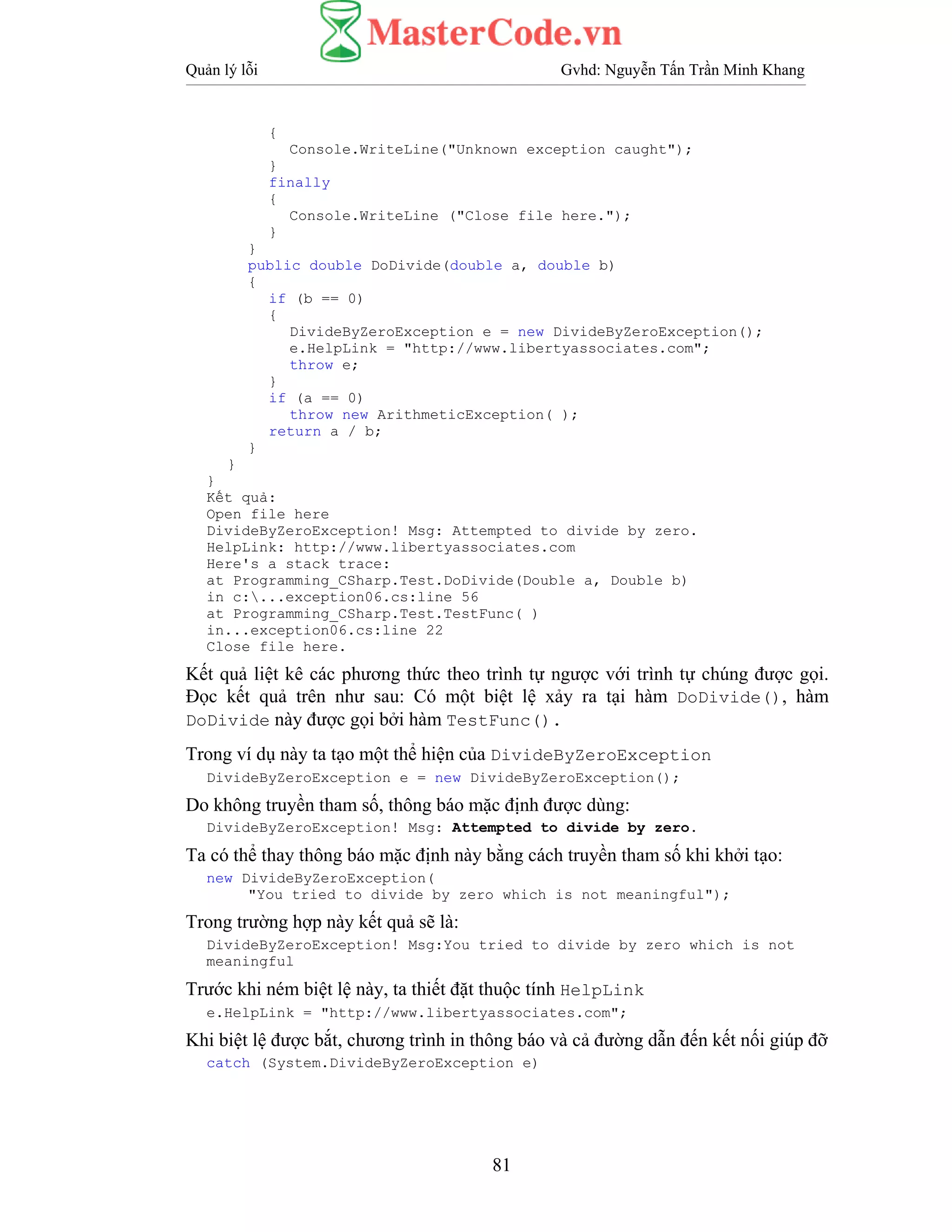 Quản lý lỗi Gvhd: Nguyễn Tấn Trần Minh Khang
81
{
Console.WriteLine("Unknown exception caught");
}
finally
{
Console.WriteLine ("Close file here.");
}
}
public double DoDivide(double a, double b)
{
if (b == 0)
{
DivideByZeroException e = new DivideByZeroException();
e.HelpLink = "http://www.libertyassociates.com";
throw e;
}
if (a == 0)
throw new ArithmeticException( );
return a / b;
}
}
}
Kết quả:
Open file here
DivideByZeroException! Msg: Attempted to divide by zero.
HelpLink: http://www.libertyassociates.com
Here's a stack trace:
at Programming_CSharp.Test.DoDivide(Double a, Double b)
in c:...exception06.cs:line 56
at Programming_CSharp.Test.TestFunc( )
in...exception06.cs:line 22
Close file here.
Kết quả liệt kê các phương thức theo trình tự ngược với trình tự chúng được gọi.
Đọc kết quả trên như sau: Có một biệt lệ xảy ra tại hàm DoDivide(), hàm
DoDivide này được gọi bởi hàm TestFunc().
Trong ví dụ này ta tạo một thể hiện của DivideByZeroException
DivideByZeroException e = new DivideByZeroException();
Do không truyền tham số, thông báo mặc định được dùng:
DivideByZeroException! Msg: Attempted to divide by zero.
Ta có thể thay thông báo mặc định này bằng cách truyền tham số khi khởi tạo:
new DivideByZeroException(
"You tried to divide by zero which is not meaningful");
Trong trường hợp này kết quả sẽ là:
DivideByZeroException! Msg:You tried to divide by zero which is not
meaningful
Trước khi ném biệt lệ này, ta thiết đặt thuộc tính HelpLink
e.HelpLink = "http://www.libertyassociates.com";
Khi biệt lệ được bắt, chương trình in thông báo và cả đường dẫn đến kết nối giúp đỡ
catch (System.DivideByZeroException e)
 