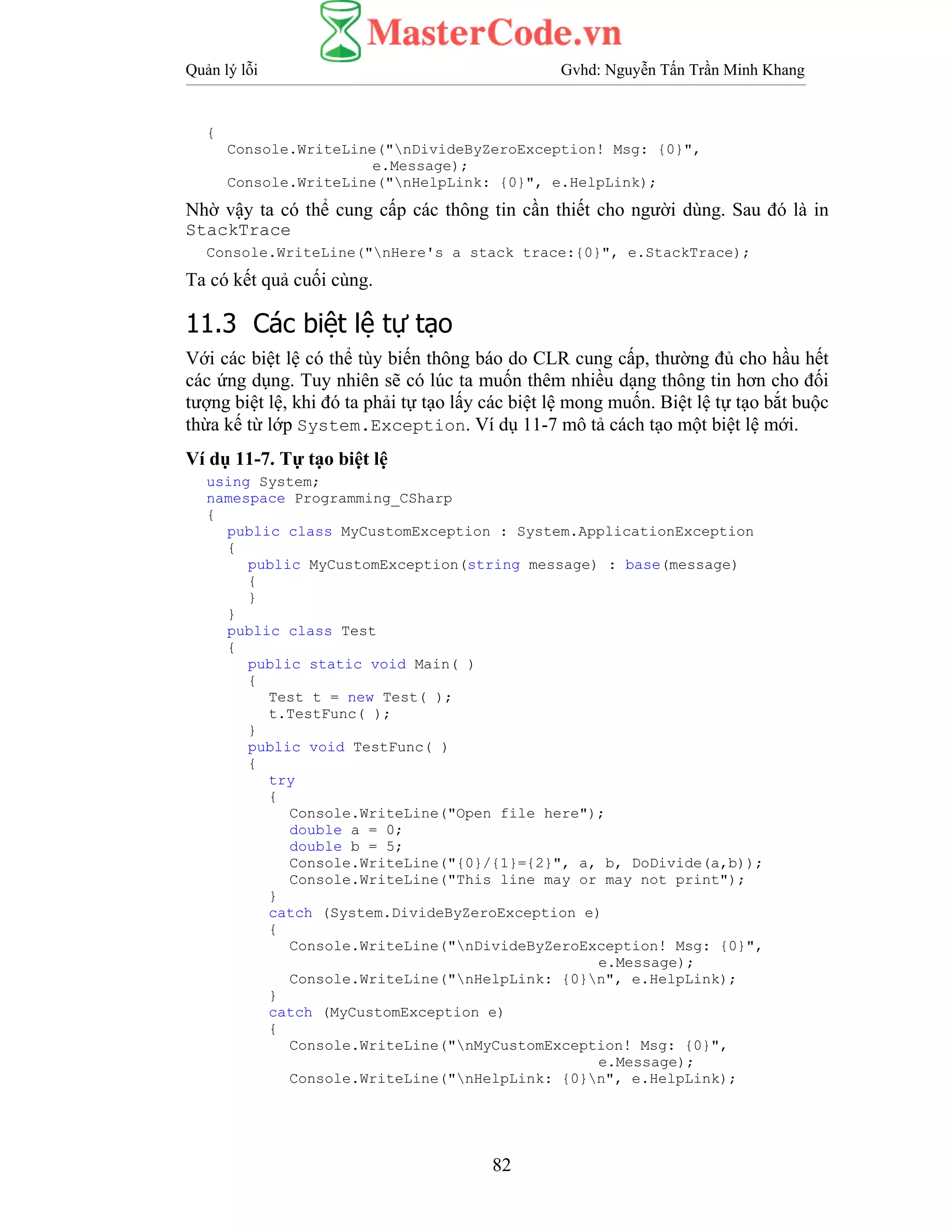 Quản lý lỗi Gvhd: Nguyễn Tấn Trần Minh Khang
82
{
Console.WriteLine("nDivideByZeroException! Msg: {0}",
e.Message);
Console.WriteLine("nHelpLink: {0}", e.HelpLink);
Nhờ vậy ta có thể cung cấp các thông tin cần thiết cho người dùng. Sau đó là in
StackTrace
Console.WriteLine("nHere's a stack trace:{0}", e.StackTrace);
Ta có kết quả cuối cùng.
11.3 Các biệt lệ tự tạo
Với các biệt lệ có thể tùy biến thông báo do CLR cung cấp, thường đủ cho hầu hết
các ứng dụng. Tuy nhiên sẽ có lúc ta muốn thêm nhiều dạng thông tin hơn cho đối
tượng biệt lệ, khi đó ta phải tự tạo lấy các biệt lệ mong muốn. Biệt lệ tự tạo bắt buộc
thừa kế từ lớp System.Exception. Ví dụ 11-7 mô tả cách tạo một biệt lệ mới.
Ví dụ 11-7. Tự tạo biệt lệ
using System;
namespace Programming_CSharp
{
public class MyCustomException : System.ApplicationException
{
public MyCustomException(string message) : base(message)
{
}
}
public class Test
{
public static void Main( )
{
Test t = new Test( );
t.TestFunc( );
}
public void TestFunc( )
{
try
{
Console.WriteLine("Open file here");
double a = 0;
double b = 5;
Console.WriteLine("{0}/{1}={2}", a, b, DoDivide(a,b));
Console.WriteLine("This line may or may not print");
}
catch (System.DivideByZeroException e)
{
Console.WriteLine("nDivideByZeroException! Msg: {0}",
e.Message);
Console.WriteLine("nHelpLink: {0}n", e.HelpLink);
}
catch (MyCustomException e)
{
Console.WriteLine("nMyCustomException! Msg: {0}",
e.Message);
Console.WriteLine("nHelpLink: {0}n", e.HelpLink);
 