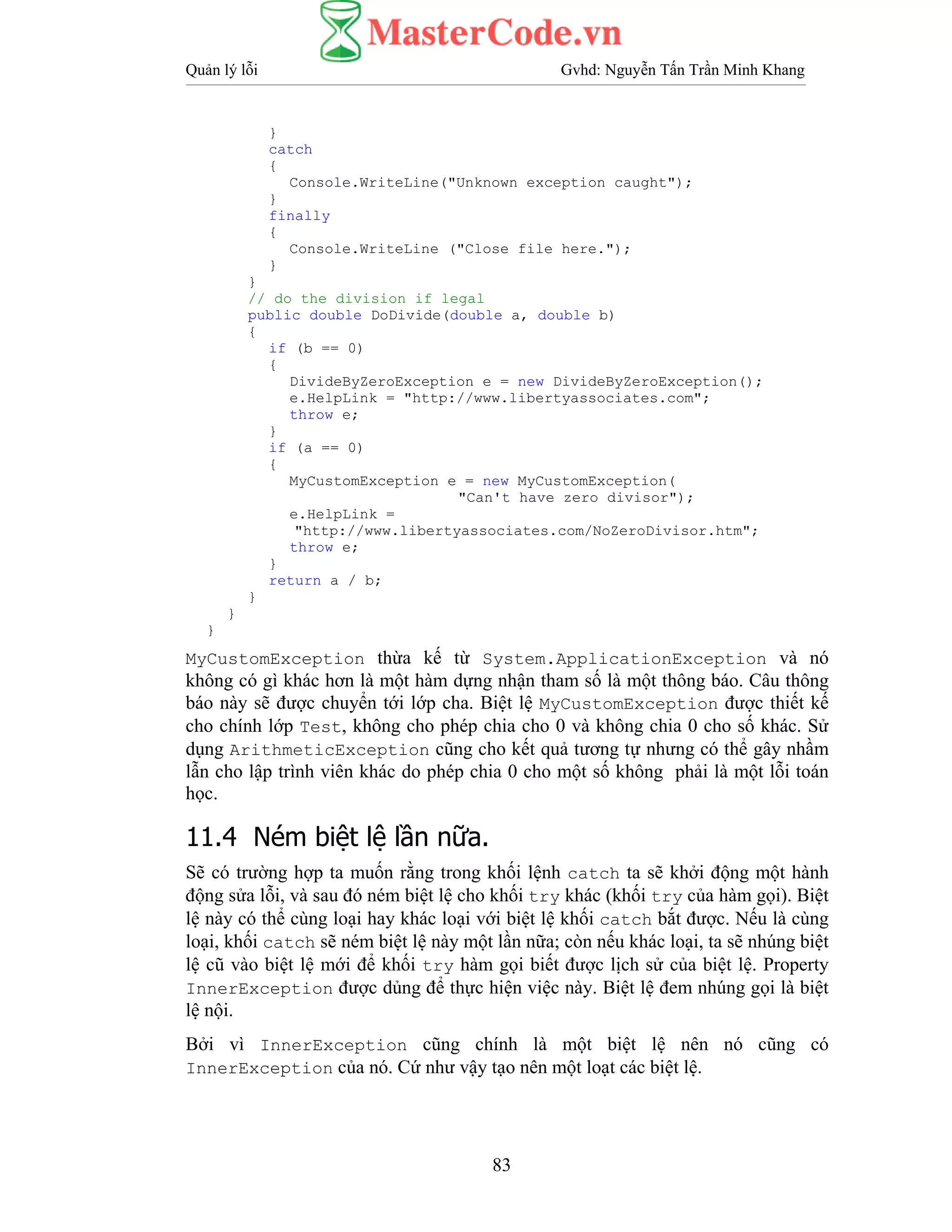 Quản lý lỗi Gvhd: Nguyễn Tấn Trần Minh Khang
83
}
catch
{
Console.WriteLine("Unknown exception caught");
}
finally
{
Console.WriteLine ("Close file here.");
}
}
// do the division if legal
public double DoDivide(double a, double b)
{
if (b == 0)
{
DivideByZeroException e = new DivideByZeroException();
e.HelpLink = "http://www.libertyassociates.com";
throw e;
}
if (a == 0)
{
MyCustomException e = new MyCustomException(
"Can't have zero divisor");
e.HelpLink =
"http://www.libertyassociates.com/NoZeroDivisor.htm";
throw e;
}
return a / b;
}
}
}
MyCustomException thừa kế từ System.ApplicationException và nó
không có gì khác hơn là một hàm dựng nhận tham số là một thông báo. Câu thông
báo này sẽ được chuyển tới lớp cha. Biệt lệ MyCustomException được thiết kế
cho chính lớp Test, không cho phép chia cho 0 và không chia 0 cho số khác. Sử
dụng ArithmeticException cũng cho kết quả tương tự nhưng có thể gây nhầm
lẫn cho lập trình viên khác do phép chia 0 cho một số không phải là một lỗi toán
học.
11.4 Ném biệt lệ lần nữa.
Sẽ có trường hợp ta muốn rằng trong khối lệnh catch ta sẽ khởi động một hành
động sửa lỗi, và sau đó ném biệt lệ cho khối try khác (khối try của hàm gọi). Biệt
lệ này có thể cùng loại hay khác loại với biệt lệ khối catch bắt được. Nếu là cùng
loại, khối catch sẽ ném biệt lệ này một lần nữa; còn nếu khác loại, ta sẽ nhúng biệt
lệ cũ vào biệt lệ mới để khối try hàm gọi biết được lịch sử của biệt lệ. Property
InnerException được dủng để thực hiện việc này. Biệt lệ đem nhúng gọi là biệt
lệ nội.
Bởi vì InnerException cũng chính là một biệt lệ nên nó cũng có
InnerException của nó. Cứ như vậy tạo nên một loạt các biệt lệ.
 