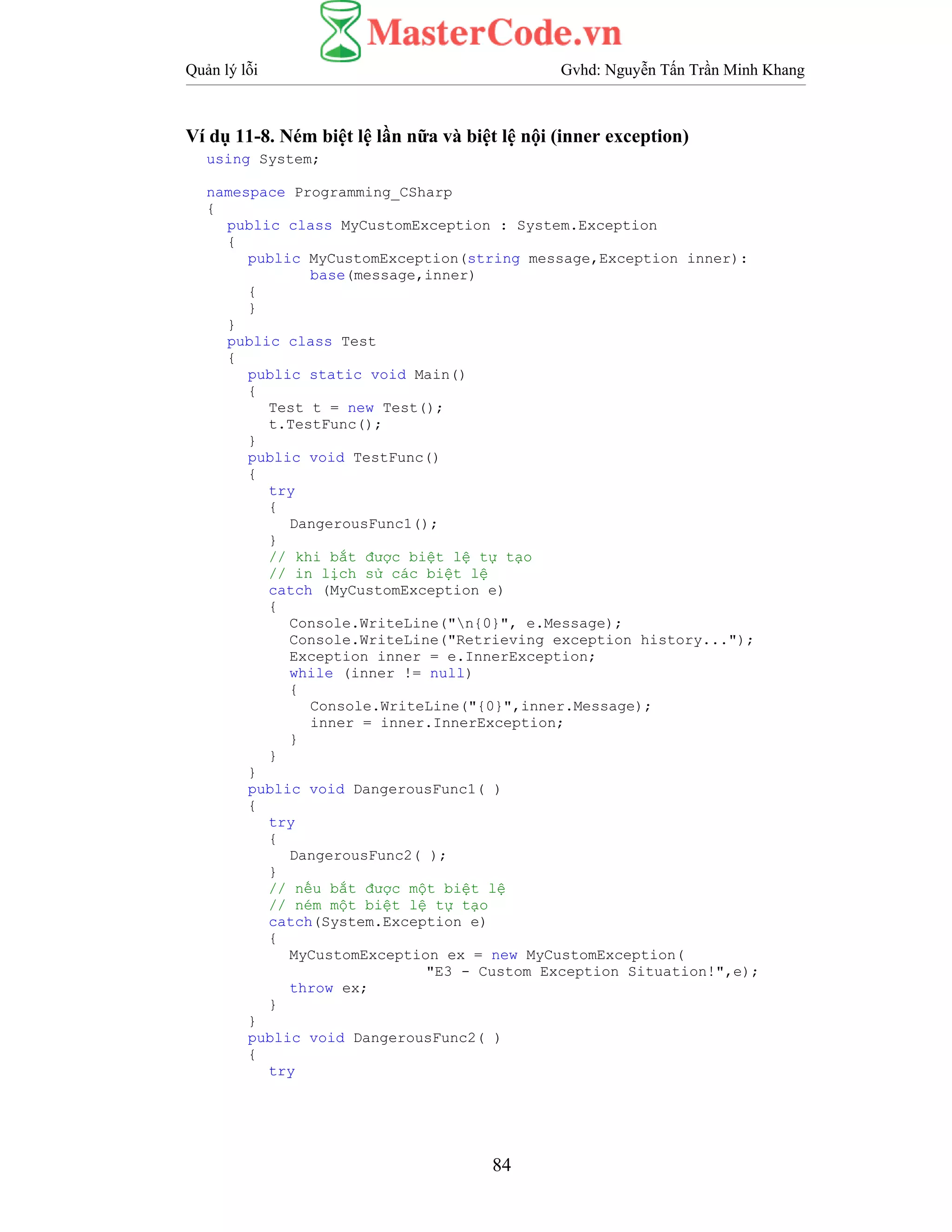 Quản lý lỗi Gvhd: Nguyễn Tấn Trần Minh Khang
84
Ví dụ 11-8. Ném biệt lệ lần nữa và biệt lệ nội (inner exception)
using System;
namespace Programming_CSharp
{
public class MyCustomException : System.Exception
{
public MyCustomException(string message,Exception inner):
base(message,inner)
{
}
}
public class Test
{
public static void Main()
{
Test t = new Test();
t.TestFunc();
}
public void TestFunc()
{
try
{
DangerousFunc1();
}
// khi bắt được biệt lệ tự tạo
// in lịch sử các biệt lệ
catch (MyCustomException e)
{
Console.WriteLine("n{0}", e.Message);
Console.WriteLine("Retrieving exception history...");
Exception inner = e.InnerException;
while (inner != null)
{
Console.WriteLine("{0}",inner.Message);
inner = inner.InnerException;
}
}
}
public void DangerousFunc1( )
{
try
{
DangerousFunc2( );
}
// nếu bắt được một biệt lệ
// ném một biệt lệ tự tạo
catch(System.Exception e)
{
MyCustomException ex = new MyCustomException(
"E3 - Custom Exception Situation!",e);
throw ex;
}
}
public void DangerousFunc2( )
{
try
 