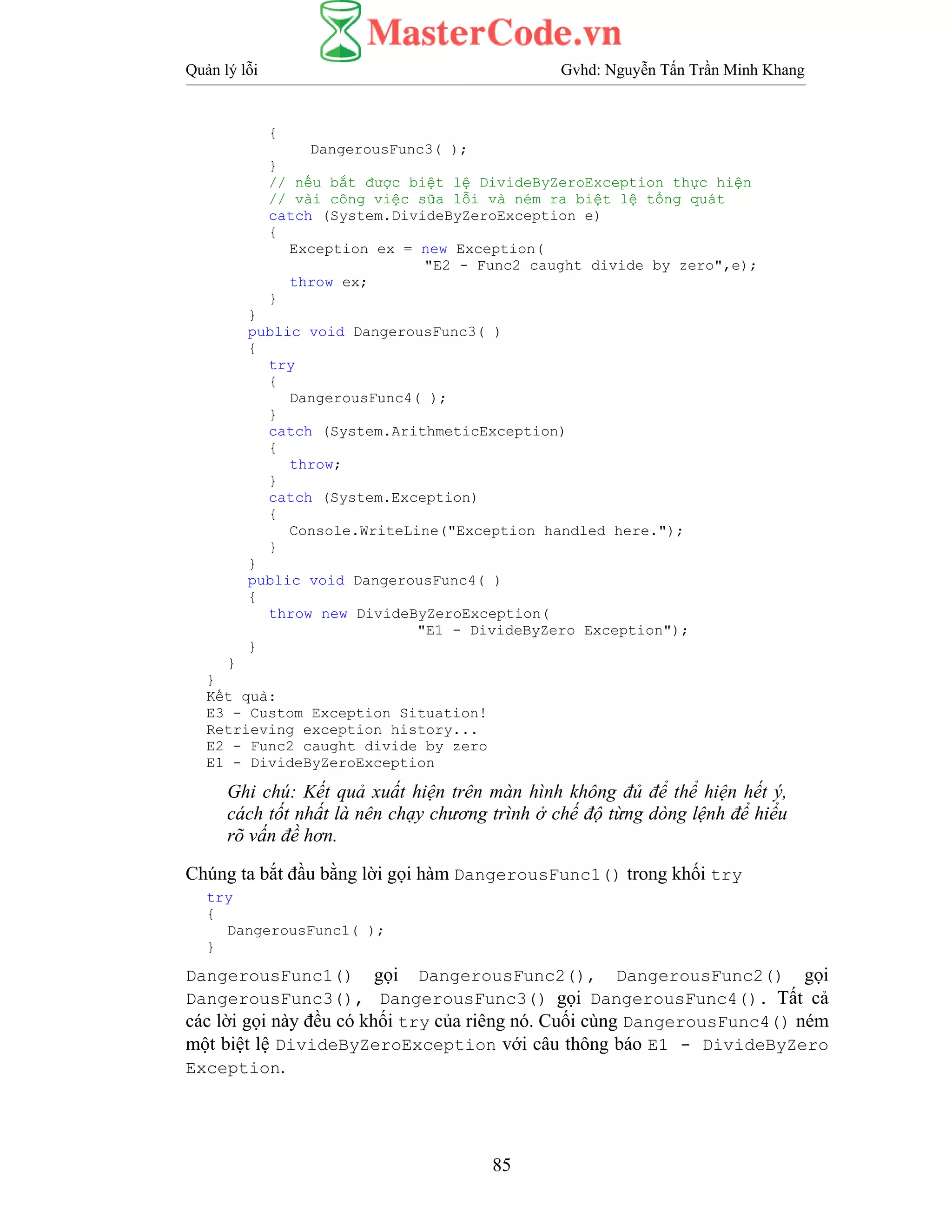 Quản lý lỗi Gvhd: Nguyễn Tấn Trần Minh Khang
85
{
DangerousFunc3( );
}
// nếu bắt được biệt lệ DivideByZeroException thực hiện
// vài công việc sữa lỗi và ném ra biệt lệ tổng quát
catch (System.DivideByZeroException e)
{
Exception ex = new Exception(
"E2 - Func2 caught divide by zero",e);
throw ex;
}
}
public void DangerousFunc3( )
{
try
{
DangerousFunc4( );
}
catch (System.ArithmeticException)
{
throw;
}
catch (System.Exception)
{
Console.WriteLine("Exception handled here.");
}
}
public void DangerousFunc4( )
{
throw new DivideByZeroException(
"E1 - DivideByZero Exception");
}
}
}
Kết quả:
E3 - Custom Exception Situation!
Retrieving exception history...
E2 - Func2 caught divide by zero
E1 - DivideByZeroException
Ghi chú: Kết quả xuất hiện trên màn hình không đủ để thể hiện hết ý,
cách tốt nhất là nên chạy chương trình ở chế độ từng dòng lệnh để hiểu
rõ vấn đề hơn.
Chúng ta bắt đầu bằng lời gọi hàm DangerousFunc1() trong khối try
try
{
DangerousFunc1( );
}
DangerousFunc1() gọi DangerousFunc2(), DangerousFunc2() gọi
DangerousFunc3(), DangerousFunc3() gọi DangerousFunc4(). Tất cả
các lời gọi này đều có khối try của riêng nó. Cuối cùng DangerousFunc4() ném
một biệt lệ DivideByZeroException với câu thông báo E1 - DivideByZero
Exception.
 