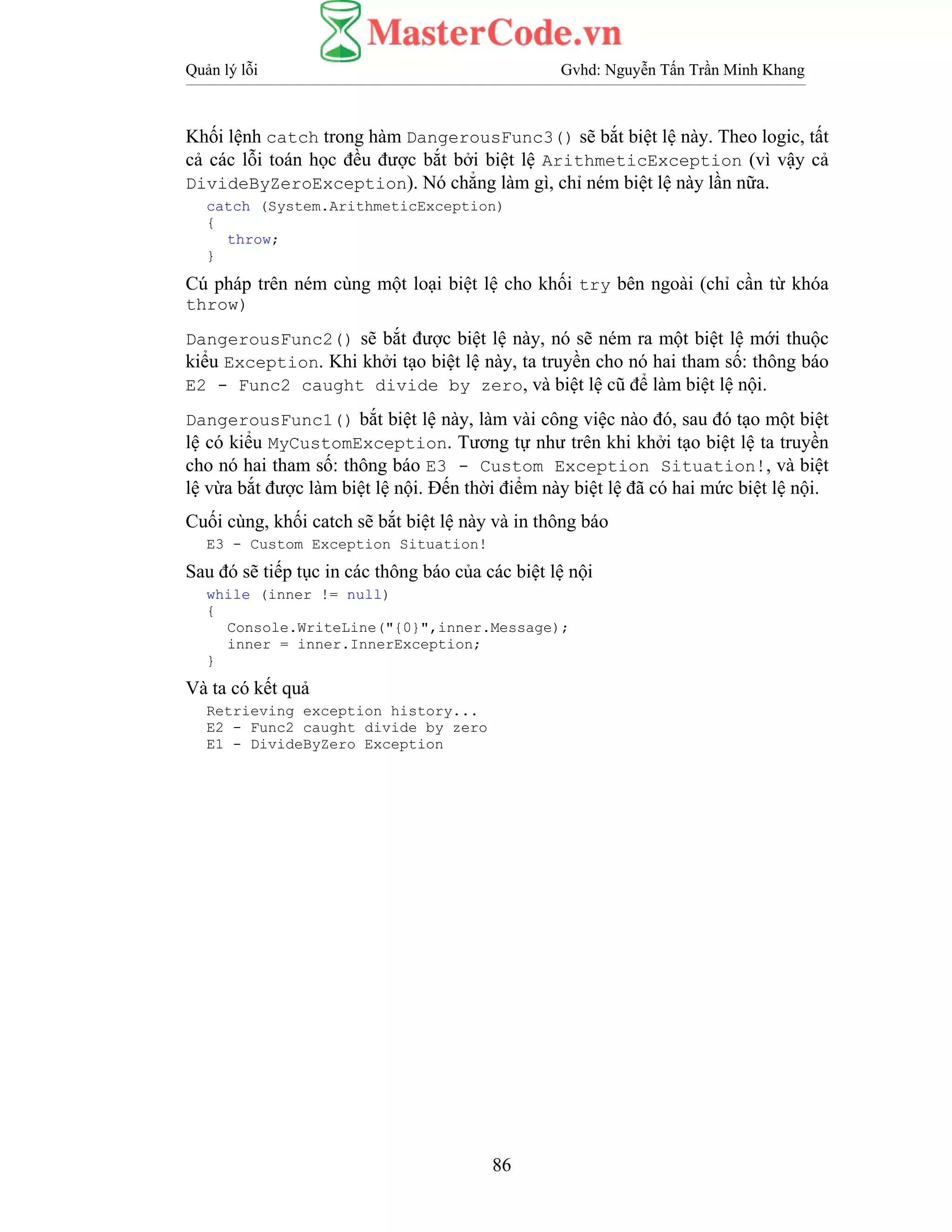 Quản lý lỗi Gvhd: Nguyễn Tấn Trần Minh Khang
86
Khối lệnh catch trong hàm DangerousFunc3() sẽ bắt biệt lệ này. Theo logic, tất
cả các lỗi toán học đều được bắt bởi biệt lệ ArithmeticException (vì vậy cả
DivideByZeroException). Nó chẳng làm gì, chỉ ném biệt lệ này lần nữa.
catch (System.ArithmeticException)
{
throw;
}
Cú pháp trên ném cùng một loại biệt lệ cho khối try bên ngoài (chỉ cần từ khóa
throw)
DangerousFunc2() sẽ bắt được biệt lệ này, nó sẽ ném ra một biệt lệ mới thuộc
kiểu Exception. Khi khởi tạo biệt lệ này, ta truyền cho nó hai tham số: thông báo
E2 - Func2 caught divide by zero, và biệt lệ cũ để làm biệt lệ nội.
DangerousFunc1() bắt biệt lệ này, làm vài công việc nào đó, sau đó tạo một biệt
lệ có kiểu MyCustomException. Tương tự như trên khi khởi tạo biệt lệ ta truyền
cho nó hai tham số: thông báo E3 - Custom Exception Situation!, và biệt
lệ vừa bắt được làm biệt lệ nội. Đến thời điểm này biệt lệ đã có hai mức biệt lệ nội.
Cuối cùng, khối catch sẽ bắt biệt lệ này và in thông báo
E3 - Custom Exception Situation!
Sau đó sẽ tiếp tục in các thông báo của các biệt lệ nội
while (inner != null)
{
Console.WriteLine("{0}",inner.Message);
inner = inner.InnerException;
}
Và ta có kết quả
Retrieving exception history...
E2 - Func2 caught divide by zero
E1 - DivideByZero Exception
 