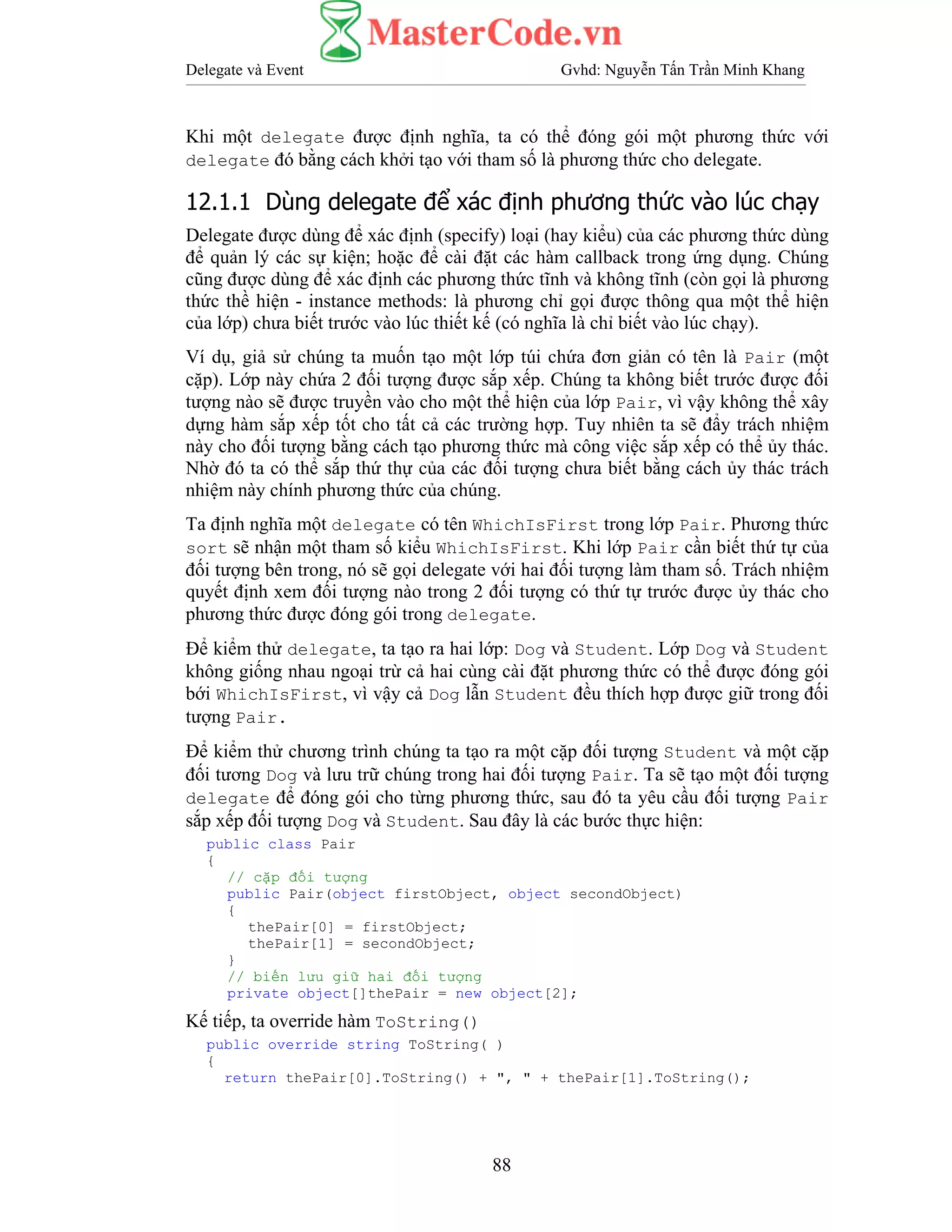 Delegate và Event Gvhd: Nguyễn Tấn Trần Minh Khang
88
Khi một delegate được định nghĩa, ta có thể đóng gói một phương thức với
delegate đó bằng cách khởi tạo với tham số là phương thức cho delegate.
12.1.1 Dùng delegate để xác định phương thức vào lúc chạy
Delegate được dùng để xác định (specify) loại (hay kiểu) của các phương thức dùng
để quản lý các sự kiện; hoặc để cài đặt các hàm callback trong ứng dụng. Chúng
cũng được dùng để xác định các phương thức tĩnh và không tĩnh (còn gọi là phương
thức thề hiện - instance methods: là phương chỉ gọi được thông qua một thể hiện
của lớp) chưa biết trước vào lúc thiết kế (có nghĩa là chỉ biết vào lúc chạy).
Ví dụ, giả sử chúng ta muốn tạo một lớp túi chứa đơn giản có tên là Pair (một
cặp). Lớp này chứa 2 đối tượng được sắp xếp. Chúng ta không biết trước được đối
tượng nào sẽ được truyền vào cho một thể hiện của lớp Pair, vì vậy không thể xây
dựng hàm sắp xếp tốt cho tất cả các trường hợp. Tuy nhiên ta sẽ đẩy trách nhiệm
này cho đối tượng bằng cách tạo phương thức mà công việc sắp xếp có thể ủy thác.
Nhờ đó ta có thể sắp thứ thự của các đối tượng chưa biết bằng cách ủy thác trách
nhiệm này chính phương thức của chúng.
Ta định nghĩa một delegate có tên WhichIsFirst trong lớp Pair. Phương thức
sort sẽ nhận một tham số kiểu WhichIsFirst. Khi lớp Pair cần biết thứ tự của
đối tượng bên trong, nó sẽ gọi delegate với hai đối tượng làm tham số. Trách nhiệm
quyết định xem đối tượng nào trong 2 đối tượng có thứ tự trước được ủy thác cho
phương thức được đóng gói trong delegate.
Để kiểm thử delegate, ta tạo ra hai lớp: Dog và Student. Lớp Dog và Student
không giống nhau ngoại trừ cả hai cùng cài đặt phương thức có thể được đóng gói
bới WhichIsFirst, vì vậy cả Dog lẫn Student đều thích hợp được giữ trong đối
tượng Pair.
Để kiểm thử chương trình chúng ta tạo ra một cặp đối tượng Student và một cặp
đối tương Dog và lưu trữ chúng trong hai đối tượng Pair. Ta sẽ tạo một đối tượng
delegate để đóng gói cho từng phương thức, sau đó ta yêu cầu đối tượng Pair
sắp xếp đối tượng Dog và Student. Sau đây là các bước thực hiện:
public class Pair
{
// cặp đối tượng
public Pair(object firstObject, object secondObject)
{
thePair[0] = firstObject;
thePair[1] = secondObject;
}
// biến lưu giữ hai đối tượng
private object[]thePair = new object[2];
Kế tiếp, ta override hàm ToString()
public override string ToString( )
{
return thePair[0].ToString() + ", " + thePair[1].ToString();
 