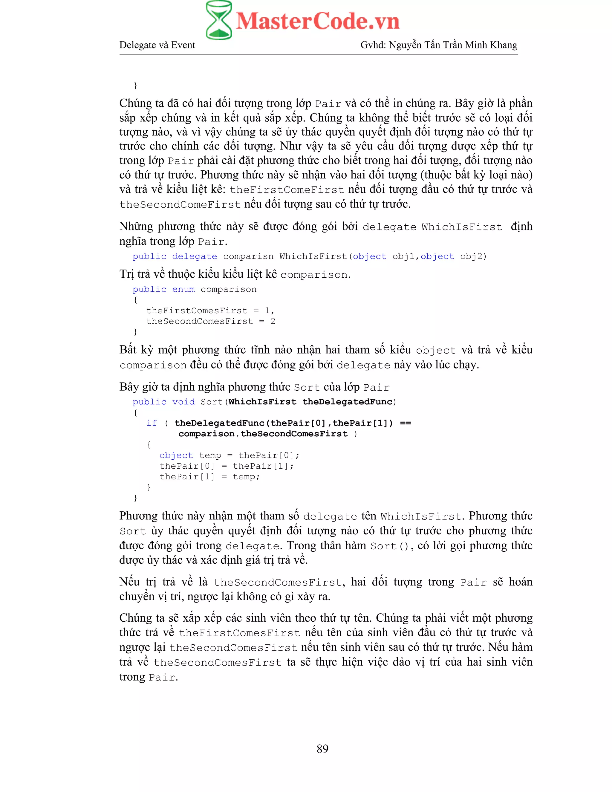 Delegate và Event Gvhd: Nguyễn Tấn Trần Minh Khang
89
}
Chúng ta đã có hai đối tượng trong lớp Pair và có thể in chúng ra. Bây giờ là phần
sắp xếp chúng và in kết quả sắp xếp. Chúng ta không thể biết trước sẽ có loại đối
tượng nào, và vì vậy chúng ta sẽ ủy thác quyền quyết định đối tượng nào có thứ tự
trước cho chính các đối tượng. Như vậy ta sẽ yêu cầu đối tượng được xếp thứ tự
trong lớp Pair phải cài đặt phương thức cho biết trong hai đối tượng, đối tượng nào
có thứ tự trước. Phương thức này sẽ nhận vào hai đối tượng (thuộc bất kỳ loại nào)
và trả về kiểu liệt kê: theFirstComeFirst nếu đối tượng đầu có thứ tự trước và
theSecondComeFirst nếu đối tượng sau có thứ tự trước.
Những phương thức này sẽ được đóng gói bởi delegate WhichIsFirst định
nghĩa trong lớp Pair.
public delegate comparisn WhichIsFirst(object obj1,object obj2)
Trị trả về thuộc kiểu kiểu liệt kê comparison.
public enum comparison
{
theFirstComesFirst = 1,
theSecondComesFirst = 2
}
Bất kỳ một phương thức tĩnh nào nhận hai tham số kiểu object và trả về kiểu
comparison đều có thể được đóng gói bởi delegate này vào lúc chạy.
Bây giờ ta định nghĩa phương thức Sort của lớp Pair
public void Sort(WhichIsFirst theDelegatedFunc)
{
if ( theDelegatedFunc(thePair[0],thePair[1]) ==
comparison.theSecondComesFirst )
{
object temp = thePair[0];
thePair[0] = thePair[1];
thePair[1] = temp;
}
}
Phương thức này nhận một tham số delegate tên WhichIsFirst. Phương thức
Sort ủy thác quyền quyết định đối tượng nào có thứ tự trước cho phương thức
được đóng gói trong delegate. Trong thân hàm Sort(), có lời gọi phương thức
được ủy thác và xác định giá trị trả về.
Nếu trị trả về là theSecondComesFirst, hai đối tượng trong Pair sẽ hoán
chuyển vị trí, ngược lại không có gì xảy ra.
Chúng ta sẽ xắp xếp các sinh viên theo thứ tự tên. Chúng ta phải viết một phương
thức trả về theFirstComesFirst nếu tên của sinh viên đầu có thứ tự trước và
ngược lại theSecondComesFirst nếu tên sinh viên sau có thứ tự trước. Nếu hàm
trả về theSecondComesFirst ta sẽ thực hiện việc đảo vị trí của hai sinh viên
trong Pair.
 