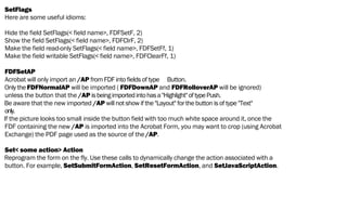 SetFlags
Here are some useful idioms:
Hide the field SetFlags(< field name>, FDFSetF, 2)
Show the field SetFlags(< field name>, FDFClrF, 2)
Make the field read-only SetFlags(< field name>, FDFSetFf, 1)
Make the field writable SetFlags(< field name>, FDFClearFf, 1)
FDFSetAP
Acrobat will only import an /AP from FDF into fields of type Button.
Only the FDFNormalAP will be imported ( FDFDownAP and FDFRolloverAP will be ignored)
unless the button that the /AP isbeingimportedintohasa"Highlight"oftypePush.
Be aware that the new imported /AP will not show if the "Layout" for the button is of type "Text"
only.
If the picture looks too small inside the button field with too much white space around it, once the
FDF containing the new /AP is imported into the Acrobat Form, you may want to crop (using Acrobat
Exchange) the PDF page used as the source of the /AP.
Set< some action> Action
Reprogram the form on the fly. Use these calls to dynamically change the action associated with a
button. For example, SetSubmitFormAction, SetResetFormAction, and SetJavaScriptAction.
 