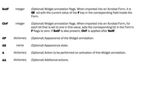 SetF
ClrF
AP
AS
A
AA
integer
integer
dictionary
name
dictionary
dictionary
(Optional) Widget annotation flags. When imported into an Acrobat Form, it is
OR ed with the current value of the F key in the corresponding field inside the
Form.
(Optional) Widget annotation flags. When imported into an Acrobat Form, for
each bit that is set to one in this value, sets the corresponding bit in the Form’s
F flags to zero. If SetF is also present, ClrF is applied after SetF.
(Optional) Appearance of the Widget annotation.
(Optional) Appearance state.
(Optional) Action to be performed on activation of this Widget annotation.
(Optional) Additional actions.
 