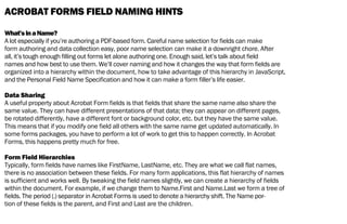 ACROBAT FORMS FIELD NAMING HINTS
What’sinaName?
A lot especially if you’re authoring a PDF-based form. Careful name selection for fields can make
form authoring and data collection easy, poor name selection can make it a downright chore. After
all, it’s tough enough filling out forms let alone authoring one. Enough said, let’s talk about field
names and how best to use them. We’ll cover naming and how it changes the way that form fields are
organized into a hierarchy within the document, how to take advantage of this hierarchy in JavaScript,
and the Personal Field Name Specification and how it can make a form filler’s life easier.
Data Sharing
A useful property about Acrobat Form fields is that fields that share the same name also share the
same value. They can have different presentations of that data; they can appear on different pages,
be rotated differently, have a different font or background color, etc. but they have the same value.
This means that if you modify one field all others with the same name get updated automatically. In
some forms packages, you have to perform a lot of work to get this to happen correctly. In Acrobat
Forms, this happens pretty much for free.
Form Field Hierarchies
Typically, form fields have names like FirstName, LastName, etc. They are what we call flat names,
there is no association between these fields. For many form applications, this flat hierarchy of names
is sufficient and works well. By tweaking the field names slightly, we can create a hierarchy of fields
within the document. For example, if we change them to Name.First and Name.Last we form a tree of
fields. The period (.) separator in Acrobat Forms is used to denote a hierarchy shift. The Name por-
tion of these fields is the parent, and First and Last are the children.
 