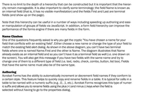 There is no limit to the depth of a hierarchy that can be constructed but it is important that the hierar-
chy remain manageable. It is also important to clarify some terminology: the field Name is known as
an internal field (that is, it has no visible manifestation) and the fields First and Last are terminal
fields (and show up on the page).
Note that this hierarchy can be useful in a number of ways including speeding up authoring and easi-
er manipulation of groups of fields via JavaScript. In addition, a form field hierarchy can improve the
performance of the forms engine if there are many fields in the form.
Name Clashes
One of the questions frequently asked is why you get the cryptic "You have chosen a name for your
field that conflicts with an existing field". Either choose a new name or change the type of your field to
match the existing field alert dialog. As shown in the above diagram, you can’t have two terminal
fields where one is named Name.First and the other is Name. The diagram illustrates that Name
already exists as an internal field and so you can’t have it as a terminal field as well (i.e. one drawn on
the screen). You will also get this message if you have two fields with the same name and try to
change one of them to a different type of field (i.e. text, radio, check, combo, button, list box). Fields
that have the same name must also be of the same type.
Authoring
Acrobat Forms has the ability to automatically increment or decrement field names if they conform to
a certain style. This feature helps to quickly copy and rename fields in a table. It is typical for cells in a
table to be named with a numeric suffix (e.g. .0, .1, etc.). Acrobat Forms recognizes this type of numer-
ic suffix and allows you to rename fields using the plus (+) and minus (-) keys when the field is
selected without having to go to the properties dialog.
 