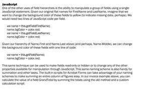 JavaScript
One of the other uses of field hierarchies is the ability to manipulate a group of fields using a single
JavaScript statement. Given our original flat names for FirstName and LastName, imagine that we
want to change the background color of these fields to yellow (to indicate missing data, perhaps). We
would need two lines of JavaScript code per field.
varname=this.getField(FirstName);
name.bgColor = color.red;
varname=this.getField(LastName);
name.bgColor = color.red;
Given our hierarchy of Name.First and Name.Last above (and perhaps, Name.Middle), we can change
the background color of these fields with one line of code:
varname=this.getField(Name);
name.bgColor = color.red;
This same technique can be used to make fields read-only or hidden or to change any of the other
properties available for manipulation through JavaScript. This same naming scheme is also handy for
summation and other tasks. The built-in scripts for Acrobat Forms can take advantage of your naming
schemes to make summing an entire column of figures easy. In our invoice example above, you can
calculate the value of a field GrandTotal by summing the totals using the old method and a custom
calculation script:
 