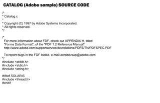 CATALOG (Adobe sample) SOURCE CODE
/*
* Catalog.c
*
* Copyright (C) 1997 by Adobe Systems Incorporated.
* All rights reserved.
*/
/*
For more information about FDF, check out APPENDIX H, titled
"Forms Data Format", of the "PDF 1.2 Reference Manual"
http://www.adobe.com/supportservice/devrelations/PDFS/TN/PDFSPEC.PDF
To report bugs in the FDF toolkit, e-mail acrodevsup@adobe.com
*/
#include <stdlib.h>
#include <stdio.h>
#include <string.h>
#ifdef SOLARIS
#include <thread.h>
#endif
 