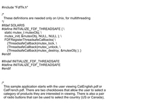 #include "FdfTk.h"
/*
These definitions are needed only on Unix, for multithreading
*/
#ifdef SOLARIS
#define INITIALIZE_FDF_THREADSAFE { 
static mutex_t mutexObj; 
mutex_init( &mutexObj, NULL, NULL ); 
FDFRegisterThreadsafeCallbacks( 
(ThreadsafeCallback)mutex_lock, 
(ThreadsafeCallback)mutex_unlock, 
(ThreadsafeCallback)mutex_destroy, &mutexObj ); }
#endif
#ifndef INITIALIZE_FDF_THREADSAFE
#define INITIALIZE_FDF_THREADSAFE
#endif
/*
This sample application starts with the user viewing CatEnglish.pdf or
CatFrench.pdf. There are two checkboxes that allow the user to select a
category of products they are interested in viewing. There is also a pair
of radio buttons that can be used to select the country (US or Canada),
 