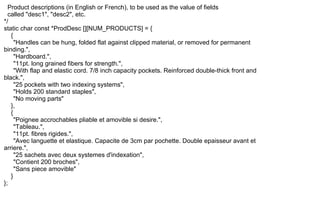 Product descriptions (in English or French), to be used as the value of fields
called "desc1", "desc2", etc.
*/
static char const *ProdDesc [][NUM_PRODUCTS] = {
{
"Handles can be hung, folded flat against clipped material, or removed for permanent
binding.",
"Hardboard.",
"11pt. long grained fibers for strength.",
"With flap and elastic cord. 7/8 inch capacity pockets. Reinforced double-thick front and
black.",
"25 pockets with two indexing systems",
"Holds 200 standard staples",
"No moving parts"
},
{
"Poignee accrochables pliable et amovible si desire.",
"Tableau.",
"11pt. fibres rigides.",
"Avec languette et elastique. Capacite de 3cm par pochette. Double epaisseur avant et
arriere.",
"25 sachets avec deux systemes d'indexation",
"Contient 200 broches",
"Sans piece amovible"
}
};
 