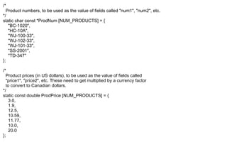 /*
Product numbers, to be used as the value of fields called "num1", "num2", etc.
*/
static char const *ProdNum [NUM_PRODUCTS] = {
"BC-1020",
"HC-10A",
"WJ-100-33",
"WJ-102-33",
"WJ-101-33",
"SS-2001",
"TD-347"
};
/*
Product prices (in US dollars), to be used as the value of fields called
"price1", "price2", etc. These need to get multiplied by a currency factor
to convert to Canadian dollars.
*/
static const double ProdPrice [NUM_PRODUCTS] = {
3.0,
1.9,
12.5,
10.59,
11.77,
10.0,
20.0
};
 