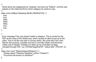 /*
Some items are categorized as "desktop" and some as "folders", and the user
selects on the initial AcroForm which category he wants to view.
*/
static const ASBool IsDesktop [NUM_PRODUCTS] = {
true,
true,
false,
false,
false,
true,
true
};
/*
Error message if the user doesn't select a category. This is carried by the
FDF as the value of the /Status key, which causes an alert to pop-up at the
client. This is not the only way to convey status. We could also use a text
field for this purpose, possibly one that is normally hidden and becomes
visible only if needed. Visibility of a field can be controlled via flags
changed through FDF, e.g. FDFSetFlags(theFDF, "status field", FDFClrF, 2).
*/
static char const *SelectCategoryPlease [] = {
"Please select "Desktop Supplies" and/or "Folders"",
"Fourniture de bureau ou dossiers?"
};
 