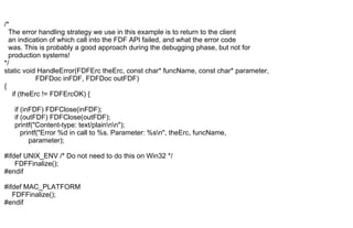 /*
The error handling strategy we use in this example is to return to the client
an indication of which call into the FDF API failed, and what the error code
was. This is probably a good approach during the debugging phase, but not for
production systems!
*/
static void HandleError(FDFErc theErc, const char* funcName, const char* parameter,
FDFDoc inFDF, FDFDoc outFDF)
{
if (theErc != FDFErcOK) {
if (inFDF) FDFClose(inFDF);
if (outFDF) FDFClose(outFDF);
printf("Content-type: text/plainnn");
printf("Error %d in call to %s. Parameter: %sn", theErc, funcName,
parameter);
#ifdef UNIX_ENV /* Do not need to do this on Win32 */
FDFFinalize();
#endif
#ifdef MAC_PLATFORM
FDFFinalize();
#endif
 