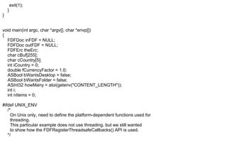 exit(1);
}
}
void main(int argc, char *argv[], char *envp[])
{
FDFDoc inFDF = NULL;
FDFDoc outFDF = NULL;
FDFErc theErc;
char cBuf[255];
char cCountry[5];
int iCountry = 0;
double fCurrencyFactor = 1.0;
ASBool bWantsDesktop = false;
ASBool bWantsFolder = false;
ASInt32 howMany = atoi(getenv("CONTENT_LENGTH"));
int i;
int nItems = 0;
#ifdef UNIX_ENV
/*
On Unix only, need to define the platform-dependent functions used for
threading.
This particular example does not use threading, but we still wanted
to show how the FDFRegisterThreadsafeCallbacks() API is used.
*/
 