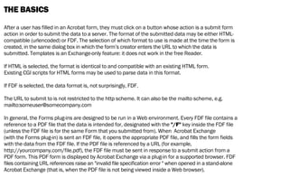 THE BASICS
After a user has filled in an Acrobat form, they must click on a button whose action is a submit form
action in order to submit the data to a server. The format of the submitted data may be either HTML-
compatible (urlencoded) or FDF. The selection of which format to use is made at the time the form is
created, in the same dialog box in which the form’s creator enters the URL to which the data is
submitted. Templates is an Exchange-only feature: it does not work in the free Reader.
If HTML is selected, the format is identical to and compatible with an existing HTML form.
Existing CGI scripts for HTML forms may be used to parse data in this format.
If FDF is selected, the data format is, not surprisingly, FDF.
The URL to submit to is not restricted to the http scheme. It can also be the mailto scheme, e.g.
mailto:someuser@somecompany.com
In general, the Forms plug-ins are designed to be run in a Web environment. Every FDF file contains a
reference to a PDF file that the data is intended for, designated with the "/F" key inside the FDF file
(unless the FDF file is for the same Form that you submitted from). When Acrobat Exchange
(with the Forms plug-in) is sent an FDF file, it opens the appropriate PDF file, and fills the form fields
with the data from the FDF file. If the PDF file is referenced by a URL (for example,
http://yourcompany.com/file.pdf), the FDF file must be sent in response to a submit action from a
PDF form. This PDF form is displayed by Acrobat Exchange via a plug-in for a supported browser. FDF
files containing URL references raise an "invalid file specification error " when opened in a stand-alone
Acrobat Exchange (that is, when the PDF file is not being viewed inside a Web browser).
 
