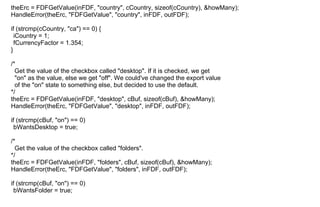 theErc = FDFGetValue(inFDF, "country", cCountry, sizeof(cCountry), &howMany);
HandleError(theErc, "FDFGetValue", "country", inFDF, outFDF);
if (strcmp(cCountry, "ca") == 0) {
iCountry = 1;
fCurrencyFactor = 1.354;
}
/*
Get the value of the checkbox called "desktop". If it is checked, we get
"on" as the value, else we get "off". We could've changed the export value
of the "on" state to something else, but decided to use the default.
*/
theErc = FDFGetValue(inFDF, "desktop", cBuf, sizeof(cBuf), &howMany);
HandleError(theErc, "FDFGetValue", "desktop", inFDF, outFDF);
if (strcmp(cBuf, "on") == 0)
bWantsDesktop = true;
/*
Get the value of the checkbox called "folders".
*/
theErc = FDFGetValue(inFDF, "folders", cBuf, sizeof(cBuf), &howMany);
HandleError(theErc, "FDFGetValue", "folders", inFDF, outFDF);
if (strcmp(cBuf, "on") == 0)
bWantsFolder = true;
 