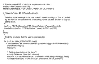 /* Create a new FDF to send the response to the client */
theErc = FDFCreate(&outFDF);
HandleError(theErc, "FDFCreate", "none", inFDF, outFDF);
if (!bWantsFolder && !bWantsDesktop) {
/*
Send an error message if the user doesn't select a category. This is carried
by the FDF as the value of the /Status key, which causes an alert to pop-up
at the client.
*/
theErc = FDFSetStatus(outFDF, SelectCategoryPlease[iCountry]);
HandleError(theErc, "FDFSetStatus", "none", inFDF, outFDF);
}
else {
/*
Find the products that the user is interested in
*/
for (i = 0; i < NUM_PRODUCTS; i++) {
if ((IsDesktop[i] && bWantsDesktop) || (!IsDesktop[i] && bWantsFolder)) {
char cFldName[10];
nItems++;
/* Set the description of the item */
sprintf(cFldName, "desc%d", nItems);
theErc = FDFSetValue(outFDF, cFldName, ProdDesc[iCountry][i], false);
HandleError(theErc, "FDFSetValue", cFldName, inFDF, outFDF);
 