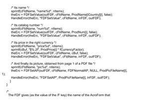 /* Its name */
sprintf(cFldName, "name%d", nItems);
theErc = FDFSetValue(outFDF, cFldName, ProdName[iCountry][i], false);
HandleError(theErc, "FDFSetValue", cFldName, inFDF, outFDF);
/* Its catalog number */
sprintf(cFldName, "num%d", nItems);
theErc = FDFSetValue(outFDF, cFldName, ProdNum[i], false);
HandleError(theErc, "FDFSetValue", cFldName, inFDF, outFDF);
/* Its price in the right currency */
sprintf(cFldName, "price%d", nItems);
sprintf(cBuf, "$%.2f", ProdPrice[i] * fCurrencyFactor);
theErc = FDFSetValue(outFDF, cFldName, cBuf, false);
HandleError(theErc, "FDFSetValue", cFldName, inFDF, outFDF);
/* And finally its picture, obtained from page 1 of a PDF file */
sprintf(cFldName, "pic%d", nItems);
theErc = FDFSetAP(outFDF, cFldName, FDFNormalAP, NULL, ProdPicFileName[i],
1);
HandleError(theErc, "FDFSetAP", ProdPicFileName[i], inFDF, outFDF);
}
}
/*
The FDF gives (as the value of the /F key) the name of the AcroForm that
 