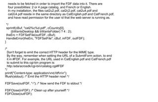 needs to be fetched in order to import the FDF data into it. There are
four possibilities: 2 or 4 page catalog, and French or English.
In my installation, the files cat2u2.pdf, cat2c2.pdf, cat2u4.pdf and
cat2c4.pdf reside in the same directory as CatEnglish.pdf and CatFrench.pdf,
and have read permission for the user id that the web server is running as.
*/
sprintf(cBuf, "cat2%c%d.pdf", cCountry[0],
(bWantsDesktop && bWantsFolder) ? 4 : 2);
theErc = FDFSetFile(outFDF, cBuf);
HandleError(theErc, "FDFSetFile", cBuf, inFDF, outFDF);
}
/*
Don't forget to emit the correct HTTP header for the MIME type.
By the way, remember when setting the URL of a SubmitForm action, to end
it in #FDF. For example, the URL used in CatEnglish.pdf and CatFrench.pdf
to submit to this cgi-bin program is:
http:/ada/acrosdk/cgi-bin/catalog.cgi#FDF
*/
printf("Content-type: application/vnd.fdfnn");
fflush(stdout); /* Emit the HTTP header now! */
FDFSave(outFDF, "-"); /* Now send the FDF to stdout */
FDFClose(inFDF); /* Clean up after yourself! */
FDFClose(outFDF);
 
