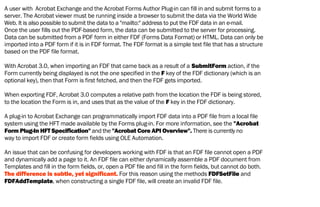 A user with Acrobat Exchange and the Acrobat Forms Author Plug-in can fill in and submit forms to a
server. The Acrobat viewer must be running inside a browser to submit the data via the World Wide
Web. It is also possible to submit the data to a "mailto:" address to put the FDF data in an e-mail.
Once the user fills out the PDF-based form, the data can be submitted to the server for processing.
Data can be submitted from a PDF form in either FDF (Forms Data Format) or HTML. Data can only be
imported into a PDF form if it is in FDF format. The FDF format is a simple text file that has a structure
based on the PDF file format.
With Acrobat 3.0, when importing an FDF that came back as a result of a SubmitForm action, if the
Form currently being displayed is not the one specified in the F key of the FDF dictionary (which is an
optional key), then that Form is first fetched, and then the FDF gets imported.
When exporting FDF, Acrobat 3.0 computes a relative path from the location the FDF is being stored,
to the location the Form is in, and uses that as the value of the F key in the FDF dictionary.
A plug-in to Acrobat Exchange can programmatically import FDF data into a PDF file from a local file
system using the HFT made available by the Forms plug-in. For more information, see the "Acrobat
Form Plug-In HFT Specification" and the "Acrobat Core API Overview". There is currently no
way to import FDF or create form fields using OLE Automation.
An issue that can be confusing for developers working with FDF is that an FDF file cannot open a PDF
and dynamically add a page to it. An FDF file can either dynamically assemble a PDF document from
Templates and fill in the form fields, or, open a PDF file and fill in the form fields, but cannot do both.
The difference is subtle, yet significant. For this reason using the methods FDFSetFile and
FDFAddTemplate, when constructing a single FDF file, will create an invalid FDF file.
 