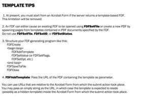 TEMPLATE TIPS
1. At present, you must start from an Acrobat Form if the server returns a template-based FDF.
This limitation will be removed.
2. An FDF can either cause an existing PDF to be opened using FDFSetFile or create a new PDF by
spawning pages from templates contained in PDF documents specified by the FDF.
Do not use FDFSetFile, FDFSetID, or FDFSetStatus.
3. Structure your FDF-generating program like this:
FDFCreate
<begin loop>
FDFAddTemplate
FDFSetValue (or FDFSetFlags,
FDFSetOpt, etc.)
<end loop>
FDFSaveToFile
FDFClose
4. FDFAddTemplate: Pass the URL of the PDF containing the template as parameter.
You can use URLs that are relative to the Acrobat Form from which the submit action took place.
You may pass an empty string as the URL, in which case the template is expected to reside
(possibly as a hidden template) inside the Acrobat Form from which the submit action took place.
 