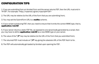CONFIGURATION TIPS
1. If you are submitting from an Acrobat Form and the server returns FDF, then the URL must end in
"# FDF". For example: <http://myserver/cgi-bin/myscript# FDF>
2. The URL may be relative (to the URL of the Form that you are submitting from).
3. You may set the SubmitForm URL to a mailto: scheme.
4. If your script is producing FDF, then you need to ensure that it emits the correct MIME type, that is,
application/vnd.fdf.
5. If your server returns a static FDF file, as opposed to one dynamically generated by a script, then
you may have to define application/vnd.fdf as a new MIME type on your server.
6. The value of the "/F" key may be relative (to the URL of the Form that you submitted from).
7. The returned FDF must include an "/F" key giving the absolute URL of the PDF that it is for.
8. The PDF will automatically get loaded by Acrobat upon opening the FDF.
 