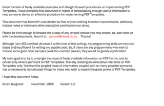 Given the lack of freely available examples and straight forward procedures on implementing PDF
Templates, I have compiled this document in hopes of consolidating enough useful information to
help someone devise an effective procedure for implementing PDF Templates.
This document has been left unprotected so that anyone wishing to make improvements, additions,
include notes or make any other productive contribution can do so.
Please be kind enough to forward me a copy of any revised version you may create, so I can keep up
with the developments. Send it to: pammy@nbnet.nb.ca Thanks!
Although I am ACE certified (Acrobat 3 at the time of this writing), my programming skills are very out-
dated and insufficient for writing any usable code. So, if there are any programmers who wish to
include some good code samples (well documented please), they would be greatly appreciated.
My main goal is to try to untangle the maze of freely available information on PDF Forms, and to
extract only what is pertinent to PDF Templates. Thereby creating an exhaustive reference on PDF
Templates only. I believe this tangled maze of information coupled with so many possible scenarios
has unnecessarily complicated things for those who wish to exploit the great power of PDF Templates.
I hope this document helps.
Bryan Guignard November 1998 Version 1.0
 