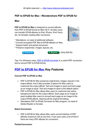 All rights reserved——http://www.videoconverteripad.com/


PDF to EPUB for Mac - Wondershare PDF to EPUB for

Mac

PDF to EPUB for Mac is designed to convert eBooks
from PDF to EPUB format on Mac OS X. So Mac users
can transfer EPUB eBooks to iPad, iPhone, iPod Touch,
etc. for fantastic reading after conversion.

* Standalone, no need of additional software;
* Convert encrypted PDF files to EPUB eBooks on Mac;
* Support batch and partial conversion;
* Preserve original text, images, layouts, etc.

                                                     (Only $39.95)



Tips: For Windows users, PDF to EPUB Converter is a useful PDF conversion
tool to convert PDF to EPUB format.


PDF to EPUB for Mac Key Features

Convert PDF to EPUB on Mac

   •   PDF to EPUB for Mac preserves original text, images, layouts in the
       output eBook. And it also provides 2 options for Mac users to
       customize the output eBook: Text and images to epub and Each page
       as an image to epub. Text and images to epub is the default option;
   •   PDF to EPUB for Mac allows Mac users to customize text colors,
       background color for the output eBook. Each page as an image to
       epub enables Mac users to convert each page as an image to the
       output EPUB eBook, retaining all the original formatting;
   •   Standalone PDF to EPUB Converter for Mac program, no need of
       Adobe Reader or Acrobat.

Batch-Conversion

   •   PDF to EPUB for Mac allows Mac users convert batches of PDF
       eBooks (maximum 50) at one time. It can save users a lot of time if
       there are many PDF eBooks for conversion.

Partial-Conversion
 