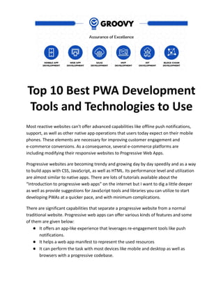 Top 10 Best PWA Development
Tools and Technologies to Use
Most reactive websites can't offer advanced capabilities like offline push notifications,
support, as well as other native app operations that users today expect on their mobile
phones. These elements are necessary for improving customer engagement and
e-commerce conversions. As a consequence, several e-commerce platforms are
including modifying their responsive websites to Progressive Web Apps.
Progressive websites are becoming trendy and growing day by day speedily and as a way
to build apps with CSS, JavaScript, as well as HTML. Its performance level and utilization
are almost similar to native apps. There are lots of tutorials available about the
“Introduction to progressive web apps” on the internet but I want to dig a little deeper
as well as provide suggestions for JavaScript tools and libraries you can utilize to start
developing PWAs at a quicker pace, and with minimum complications.
There are significant capabilities that separate a progressive website from a normal
traditional website. Progressive web apps can offer various kinds of features and some
of them are given below:
● It offers an app-like experience that leverages re-engagement tools like push
notifications.
● It helps a web app manifest to represent the used resources
● It can perform the task with most devices like mobile and desktop as well as
browsers with a progressive codebase.
 