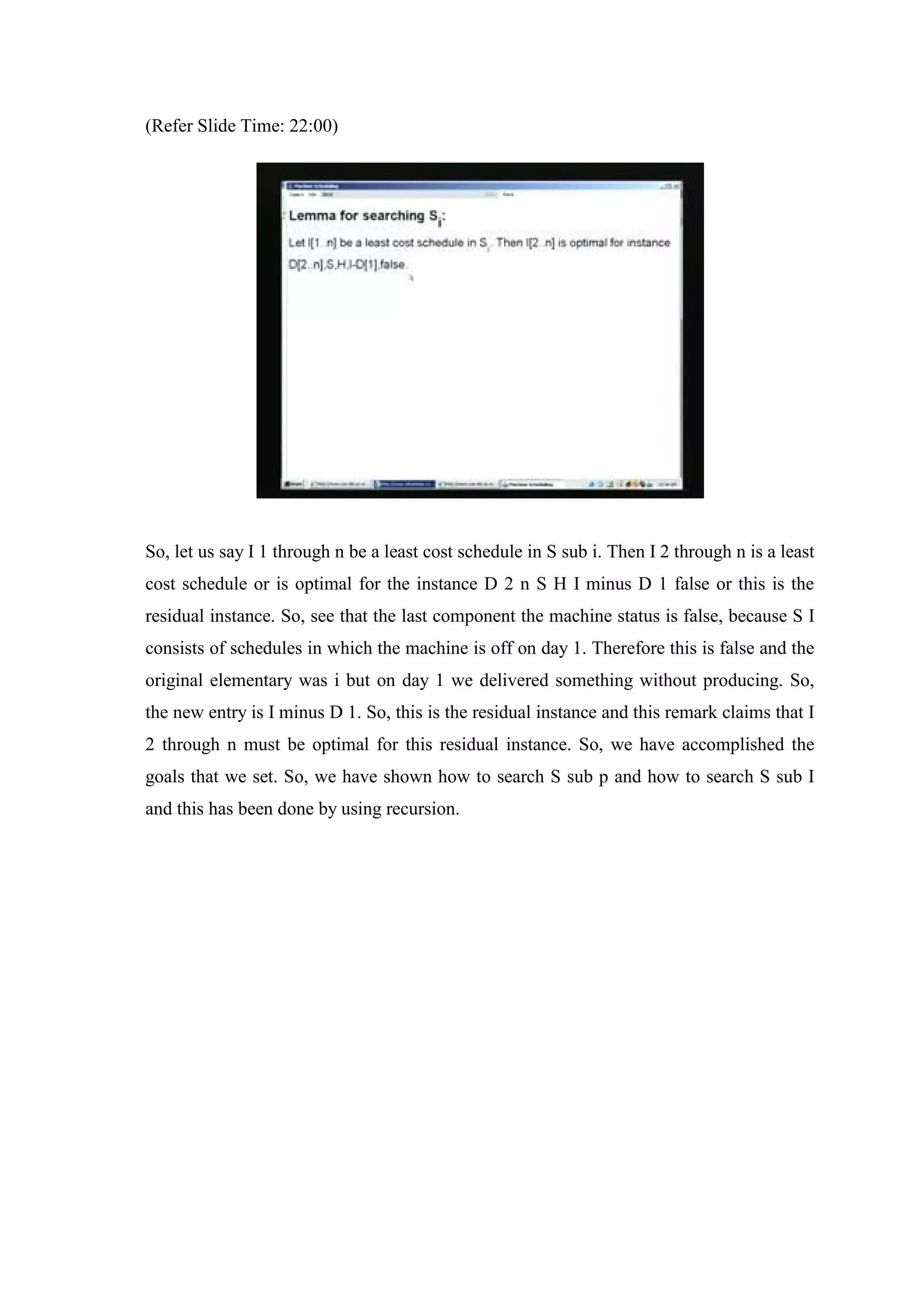 (Refer Slide Time: 22:00)
So, let us say I 1 through n be a least cost schedule in S sub i. Then I 2 through n is a least
cost schedule or is optimal for the instance D 2 n S H I minus D 1 false or this is the
residual instance. So, see that the last component the machine status is false, because S I
consists of schedules in which the machine is off on day 1. Therefore this is false and the
original elementary was i but on day 1 we delivered something without producing. So,
the new entry is I minus D 1. So, this is the residual instance and this remark claims that I
2 through n must be optimal for this residual instance. So, we have accomplished the
goals that we set. So, we have shown how to search S sub p and how to search S sub I
and this has been done by using recursion.
 